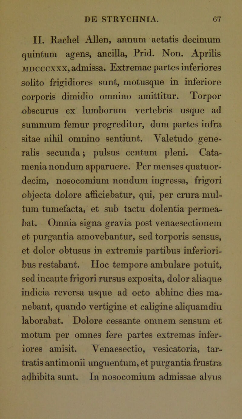 II. Rachel Allen, annum aetatis decimum quintum ag-ens, ancilla, Prid. Non. Aprilis MDCCCXXX, admissa. Extremae partes inferiores solito frigidiores sunt, motusque in inferiore corporis dimidio omnino amittitur. Torpor obscurus ex lumborum vertebris usque ad summum femur progreditur, dum partes infra sitae nihil omnino sentiunt. Valetudo gene- ralis secunda; pulsus centum pleni. Cata- menia nondum apparuere. Per menses quatuor- decim, nosocomium nondum ingressa, frigori objecta dolore afficiebatur, qui, per crura mul- tum tumefacta, et sub tactu dolentia permea- bat. Omnia signa gravia post venaesectionem et purgantia amovebantur, sed torporis sensus, et dolor obtusus in extremis partibus inferiori- bus restabant. Hoc tempore ambulare potuit, sed incaute frigori rursus exposita, dolor aliaque indicia reversa usque ad octo abhinc dies ma- nebant, quando vertigine et caligine aliquamdiu laborabat. Dolore cessante omnem sensum et motum per omnes fere partes extremas infer- iores amisit. Venaesectio, vesicatoria, tar- tratis antimonii unguentum, et purgantia frustra adhibita sunt. In nosocomium admissae alvus