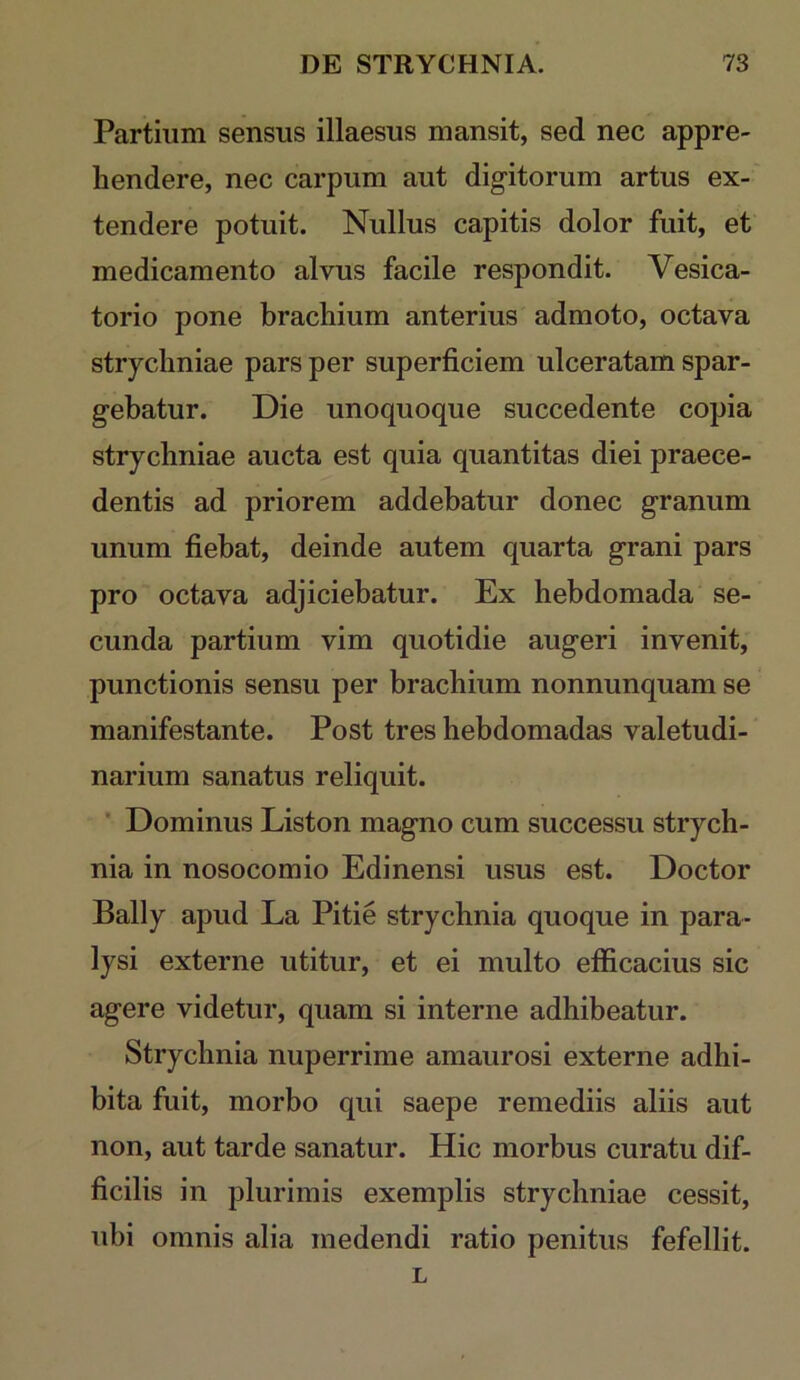 Partium sensus illaesus mansit, sed nec appre- hendere, nec carpum aut digitorum artus ex- tendere potuit. Nullus capitis dolor fuit, et medicamento alvus facile respondit. Vesica- torio pone brachium anterius admoto, octava strychniae pars per superficiem ulceratam spar- gebatur. Die unoquoque succedente copia strychniae aucta est quia quantitas diei praece- dentis ad priorem addebatur donec granum unum fiebat, deinde autem quarta grani pars pro octava adjiciebatur. Ex hebdomada se- cunda partium vim quotidie augeri invenit, punctionis sensu per brachium nonnunquam se manifestante. Post tres hebdomadas valetudi- narium sanatus reliquit. * Dominus Liston magno cum successu strych- nia in nosocomio Edinensi usus est. Doctor Bally apud La Pitie strychnia quoque in para- lysi externe utitur, et ei multo efficacius sic agere videtur, quam si interne adhibeatur. Strychnia nuperrime amaurosi externe adhi- bita fuit, morbo qui saepe remediis aliis aut non, aut tarde sanatur. Hic morbus curatu dif- ficilis in plurimis exemplis strychniae cessit, ubi omnis alia medendi ratio penitus fefellit. L