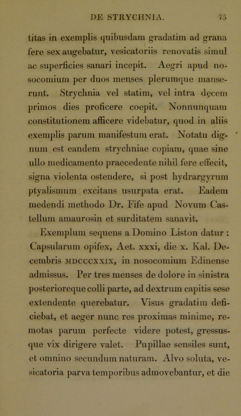 titas in exemplis quibusdam gradatim ad grana fere sex augebatur, vesicatoriis renovatis simul ac superficies sanari incepit. Aegri apud no- socomium per duos menses plerumque manse- runt. Strychnia vel statim, vel intra d^cem primos dies proficere coepit. Nonnunquam constitutionem aflficere videbatur, quod in aliis exemplis parum manifestum erat. Notatu dig- ' num est eandem strycliniae copiam, quae sine ullo medicamento praecedente nihil fere effecit, signa violenta ostendere, si post hydrargyrum ptyalismum excitans usurpata erat. Eadem medendi methodo Dr. Fife apud Novum Cas- tellum amaurosin et surditatem sanavit. Exemplum sequens a Domino Liston datur : Capsularum opifex, Aet. xxxi, die x. Kal. De- cembris MDCCCXXix, in nosocomium Edinense admissus. Per tres menses de dolore in sinistra posterioreque colli parte, ad dextrum capitis sese extendente querebatur. Visus gradatim defi- ciebat, et aeger nunc res proximas minime, re- motas parum perfecte videre potest, gressus- que vix dirigere valet. Pupillae sensiles sunt, et omnino secundum naturam. Alvo soluta, ve- sicatoria parva temporibus admovebantur, et die