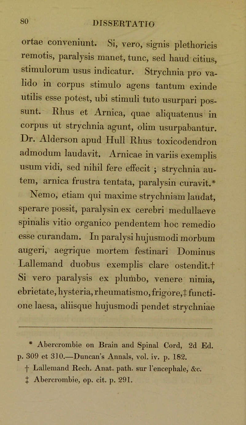 ortae conveniunt. Si, vero, signis plethoricis remotis, paralysis manet, tunc, sed haud citius, stimulorum usus indicatur. Strychnia pro va- lido in corpus stimulo agens tantum exinde utilis esse potest, ubi stimuli tuto usurpari pos- sunt. E.I1US et Arnica, quae aliquatenus in corpus ut strychnia agunt, olim usurpabantur. Dr. Alderson apud Hull Rhus toxicodendron admodum laudavit. Amicae in variis exemplis usum vidi, sed nihil fere effecit ; strychnia au- tem, arnica frustra tentata, paralysin curavit.* Nemo, etiam qui maxime strychniam laudat, sperare possit, paralysin ex cerebri medullaeve spinalis vitio organico pendentem hoc remedio esse curandam. In paralysi hujusmodi morbum augeri, aegrique mortem festinari Dominus Lallemand duobus exemplis clare ostendit, t Si vero paralysis ex plumbo, venere nimia, ebrietate, hysteria, rheumatismo, frigore,t functi- one laesa, aliisque hujusmodi pendet strychniae * Abercrombie on Brain and Spinal Cord, 2d Ed. p. 309 et 310.—Duncan’s Annals, vol. iv. p. 182. f Lallemand Rech. Anat. path. sur Tencephale, &c. f Abercrombie, op. cit. p. 291.