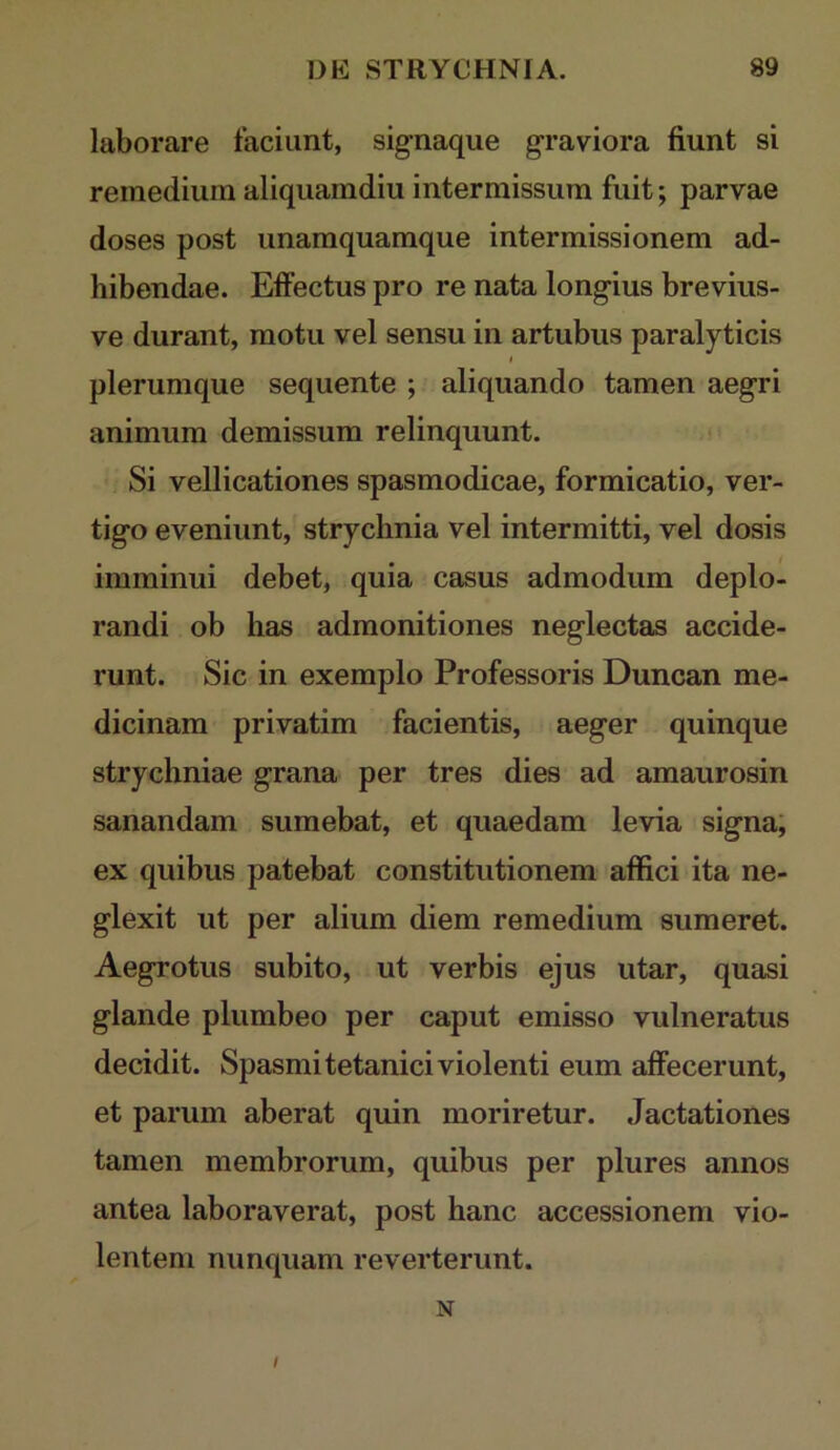 laborare faciunt, signaque graviora fiunt si remedium aliquamdiu intermissum fuit; parvae doses post unamquamque intermissionem ad- hibendae. Eifectus pro re nata longius brevius- ve durant, motu vel sensu in artubus paralyticis plerumque sequente ; aliquando tamen aegri animum demissum relinquunt. < Si vellicationes spasmodicae, formicatio, ver- tigo eveniunt, strychnia vel intermitti, vel dosis imminui debet, quia casus admodum deplo- randi ob has admonitiones neglectas accide- runt. Sic in exemplo Professoris Duncan me- dicinam privatim facientis, aeger quinque strychniae grana per tres dies ad amaurosin sanandam sumebat, et quaedam levia signa; ex quibus patebat constitutionem affici ita ne- glexit ut per alium diem remedium sumeret. Aegrotus subito, ut verbis ejus utar, quasi glande plumbeo per caput emisso vulneratus decidit. Spasmi tetanici violenti eum alfecerunt, et parum aberat quin moriretur. Jactationes tamen membrorum, quibus per plures annos antea laboraverat, post hanc accessionem vio- lentem nunquam reverterunt. N