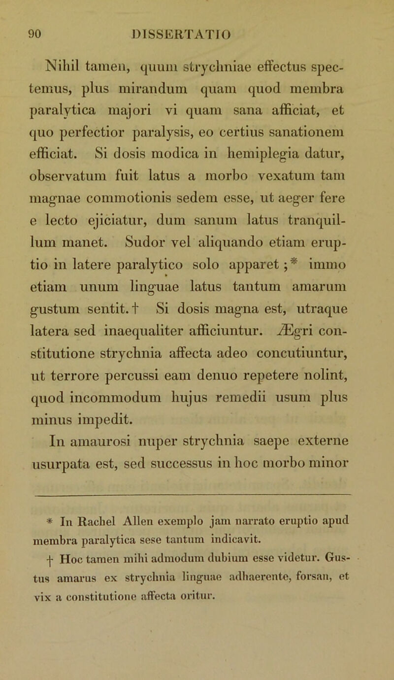 Nihil tamen, quum strychniae effectus spec- temus, plus mirandum quam quod membra paralytica majori vi quam sana afficiat, et quo perfectior paralysis, eo certius sanationem efficiat. Si dosis modica in hemiplegia datur, observatum fuit latus a morbo vexatum tam magnae commotionis sedem esse, ut aeger fere e lecto ejiciatur, dum sanum latus tranquil- lum manet. Sudor vel aliquando etiam erup- tio in latere paralytico solo apparet immo etiam unum linguae latus tantum amarum gustum sentit, t Si dosis magna est, utraque latera sed inaequaliter afficiuntur, ^gri con- stitutione strychnia affecta adeo concutiuntur, ut terrore percussi eam denuo repetere nolint, quod incommodum hujus remedii usum plus minus impedit. In amaurosi nuper strychnia saepe externe usurpata est, sed successus in hoc morbo minor * In Rachel Allen exemplo jam nan-ato eruptio apud membra paralytica sese tantum indicavit. f Hoc tamen mihi admodum dubium esse videtur. Gus- tus amarus ex strychnia linguae adhaerente, forsan, et vix a constitutione affecta oritur.