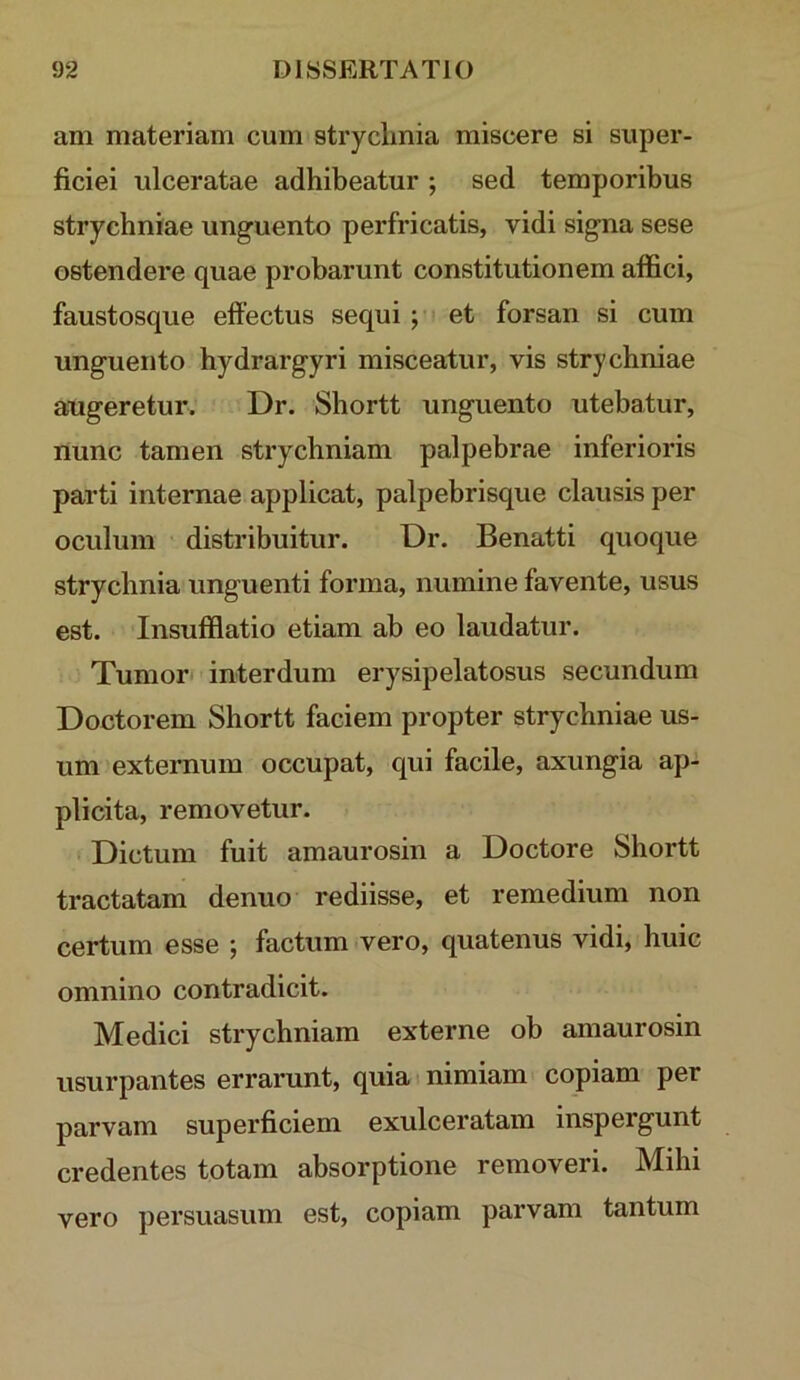 am materiam cum stryclmia miscere si super- ficiei ulceratae adhibeatur ; sed temporibus strychniae unguento perfricatis, vidi signa sese ostendere quae probarunt constitutionem affici, faustosque effectus sequi j et forsan si cum unguento hydrargyri misceatur, vis strychniae augeretur. Dr. Shortt unguento utebatur, nunc tamen strychniam palpebrae inferioris parti internae applicat, palpebrisque clausis per oculum distribuitur. Dr. Benatti quoque stryclmia unguenti forma, numine favente, usus est. Insufflatio etiam ab eo laudatur. Tumor interdum erysipelatosus secundum Doctorem Shortt faciem propter strychniae us- um externum occupat, qui facile, axungia ap- plicita, removetur. Dictum fuit amaurosin a Doctore Shortt tractatam denuo rediisse, et remedium non certum esse ; factum vero, quatenus vidi, huic omnino contradicit. Medici strychniam externe ob amaurosin usurpantes errarunt, quia i nimiam copiam per parvam superficiem exulceratam inspergunt credentes totam absorptione removeri. Mihi vero persuasum est, copiam parvam tantum