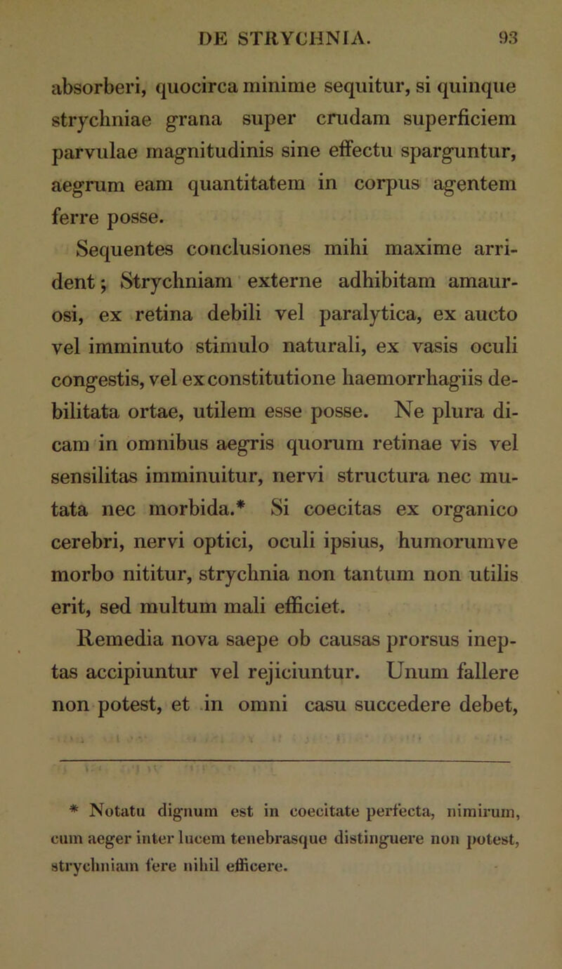 absorberi, quocirca minime sequitur, si quinque strycliniae grana super crudam superficiem parvulae magnitudinis sine effectu sparguntur, aegrum eam quantitatem in corpus agentem ferre posse. Sequentes conclusiones mihi maxime arri- dent ; Strychniam ’ externe adhibitam amaur- osi, ex retina debili vel paralytica, ex aucto vel imminuto stimulo naturali, ex vasis oculi congestis, vel ex constitutione haemorrhagiis de- bilitata ortae, utilem esse posse. Ne plura di- cam in omnibus aegris quorum retinae vis vel sensilitas imminuitur, nervi structura nec mu- tata nec morbida.* * Si coecitas ex organico cerebri, nervi optici, oculi ipsius, humorumve morbo nititur, strychnia non tantum non utilis erit, sed multum mali efficiet. Remedia nova saepe ob causas prorsus inep- tas accipiuntur vel rejiciuntur. Unum fallere non potest, et in omni casu succedere debet. t M * Notatu dignum est in coecitate perfecta, nimirum, cum aeger inter lucem tenebrasque distinguere non potest, strychniam fere nihil efficei’e.