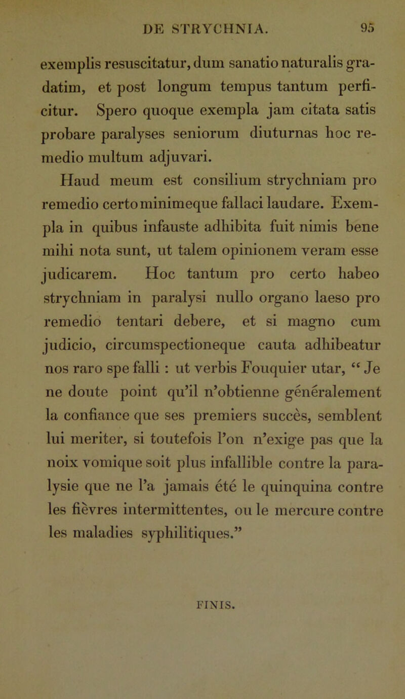 exemplis resuscitatur, dum sanatio naturalis gra- datim, et post longum tempus tantum perfi- citur. Spero quoque exempla jam citata satis probare paralyses seniorum diuturnas hoc re- medio multum adjuvari. Haud meum est consilium strycliniam pro remedio certo minimeque fallaci laudare. Exem- pla in quibus infauste adhibita fuit nimis bene mihi nota sunt, ut talem opinionem veram esse judicarem. Hoc tantum pro certo habeo strycliniam in paralysi nullo organo laeso pro remedio tentari debere, et si magno cum judicio, circumspectioneque cauta adhibeatur nos raro spe falli; ut verbis Fouquier utar, “ Je ne doute point qu’il n’obtienne generalement la confiance que ses premiers succes, semblent lui meriter, si toutefois l’on n’exige pas que la noix vomique soit plus infallible contre la para- lysie que ne l’a jamais ete le quinquina contre les fievres intermittentes, ou le mercure contre les maladies syphilitiques.” FINIS.