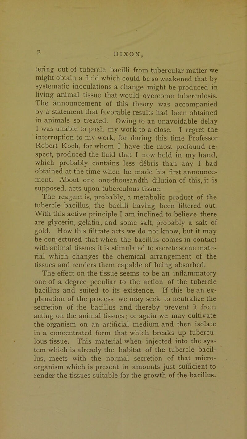 taring out of tubercle bacilli from tubercular matter we might obtain a fluid which could be so weakened that by systematic inoculations a change might be produced in living animal tissue that would overcome tuberculosis. The announcement of this theory was accompanied by a statement that favorable results had been obtained in animals so treated. Owing to an unavoidable delay I was unable to push my work to a close. I regret the interruption to my work, for during this time Professor Robert Koch, for whom I have the most profound re- spect, produced the fluid that I now hold in my hand, which probably contains less debris than any I had obtained at the time when he made his first announce- ment. About one one-thousandth dilution of this, it is supposed, acts upon tuberculous tissue. The reagent is, probably, a metabolic product of the tubercle bacillus, the bacilli having been filtered out. With this active principle I am inclined to believe there are glycerin, gelatin, and some salt, probably a salt of gold. How this filtrate acts we do not know, but it may be conjectured that when the bacillus comes in contact with animal tissues it is stimulated to secrete some mate- rial which changes the chemical arrangement of the tissues and renders them capable of being absorbed. The effect on the tissue seems to be an inflammatory one of a degree peculiar to the action of the tubercle bacillus and suited to its existence. If this be an ex- planation of the process, we may seek to neutralize the secretion of the bacillus and thereby prevent it from acting on the animal tissues ; or again we may cultivate the organism on an artificial medium and then isolate in a concentrated form that which breaks up tubercu- lous tissue. This material when injected into the sys- tem which is already the habitat of the tubercle bacil- lus, meets with the normal secretion of that micro- organism which is present in amounts just sufficient to render the tissues suitable for the growth of the bacillus.