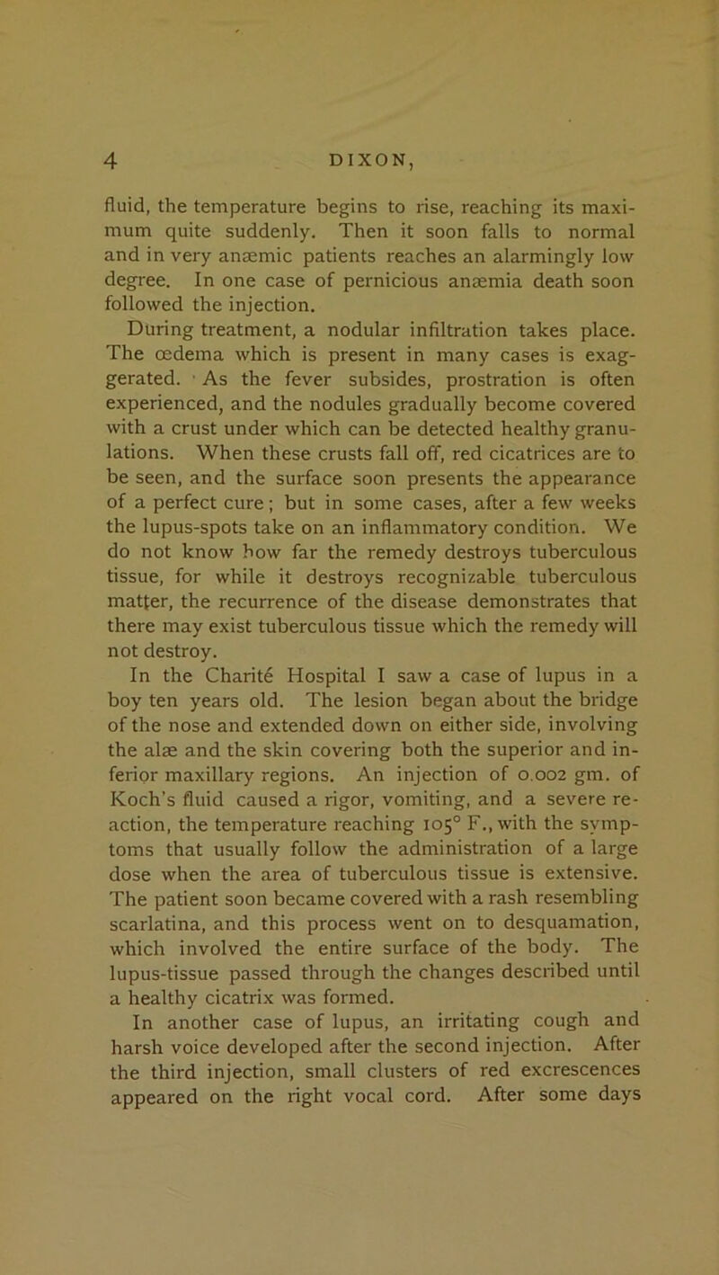 fluid, the temperature begins to rise, reaching its maxi- mum quite suddenly. Then it soon falls to normal and in very anaemic patients reaches an alarmingly low degree. In one case of pernicious anaemia death soon followed the injection. During treatment, a nodular infiltration takes place. The oedema which is present in many cases is exag- gerated. • As the fever subsides, prostration is often experienced, and the nodules gradually become covered with a crust under which can be detected healthy granu- lations. When these crusts fall off, red cicatrices are to be seen, and the surface soon presents the appearance of a perfect cure; but in some cases, after a few weeks the lupus-spots take on an inflammatory condition. We do not know how far the remedy destroys tuberculous tissue, for while it destroys recognizable tuberculous matter, the recurrence of the disease demonstrates that there may exist tuberculous tissue which the remedy will not destroy. In the Charit6 Hospital I saw a case of lupus in a boy ten years old. The lesion began about the bridge of the nose and extended down on either side, involving the alae and the skin covering both the superior and in- ferior maxillary regions. An injection of 0,002 gm. of Koch’s fluid caused a rigor, vomiting, and a severe re- action, the temperature reaching 105° F.,with the symp- toms that usually follow the administration of a large dose when the area of tuberculous tissue is extensive. The patient soon became covered with a rash resembling scarlatina, and this process went on to desquamation, which involved the entire surface of the body. The lupus-tissue passed through the changes described until a healthy cicatrix was formed. In another case of lupus, an irritating cough and harsh voice developed after the second injection. After the third injection, small clusters of red excrescences appeared on the right vocal cord. After some days