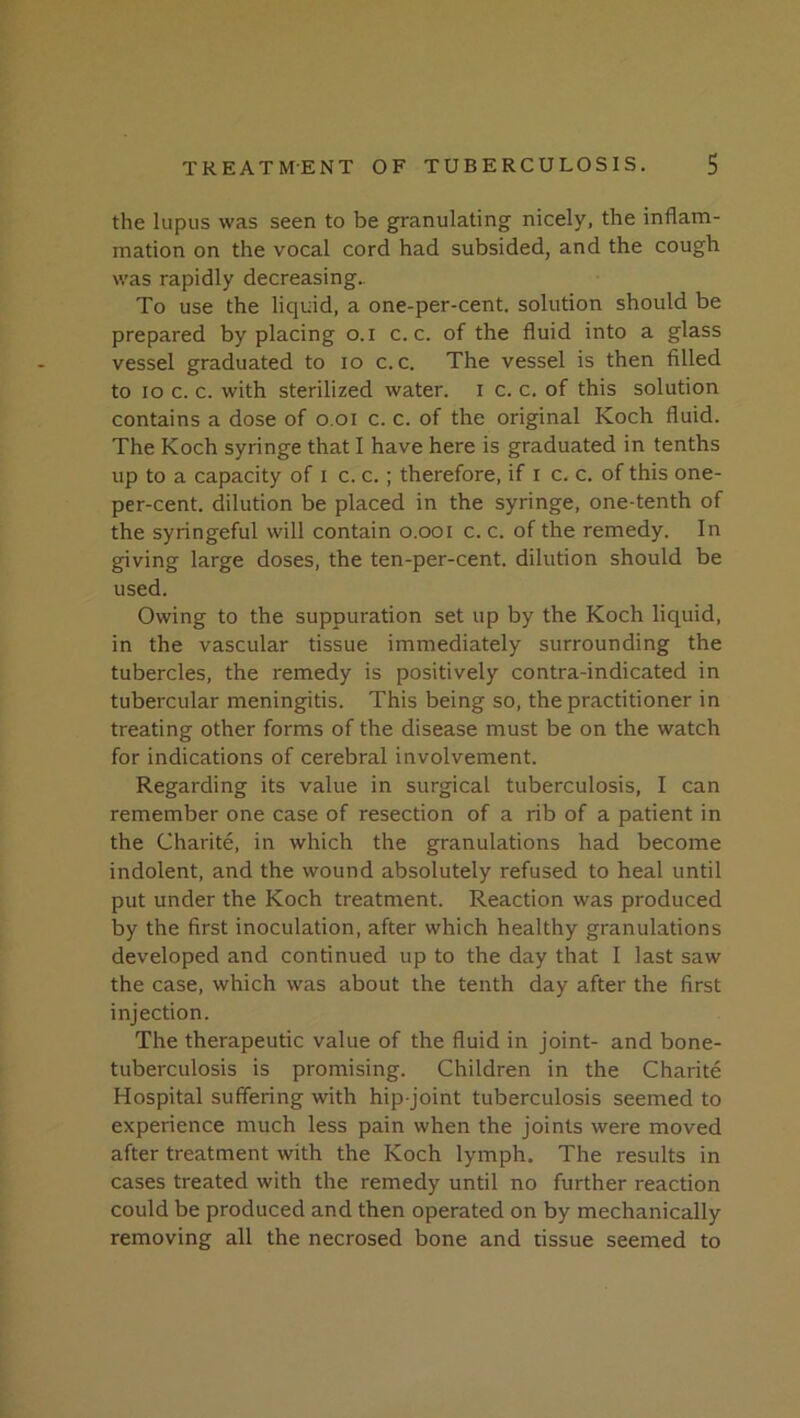 the lupus was seen to be granulating nicely, the inflam- mation on the vocal cord had subsided, and the cough was rapidly decreasing.. To use the liquid, a one-per-cent, solution should be prepared by placing o. i c. c. of the fluid into a glass vessel graduated to lo c. c. The vessel is then filled to lo c. c. with sterilized water, i c. c. of this solution contains a dose of o.oi c. c. of the original Koch fluid. The Koch syringe that I have here is graduated in tenths up to a capacity of i c. c. ; therefore, if i c. c. of this one- per-cent. dilution be placed in the syringe, one-tenth of the syringeful will contain o.ooi c. c. of the remedy. In giving large doses, the ten-per-cent, dilution should be used. Owing to the suppuration set up by the Koch liquid, in the vascular tissue immediately surrounding the tubercles, the remedy is positively contra-indicated in tubercular meningitis. This being so, the practitioner in treating other forms of the disease must be on the watch for indications of cerebral involvement. Regarding its value in surgical tuberculosis, I can remember one case of resection of a rib of a patient in the Charite, in which the granulations had become indolent, and the wound absolutely refused to heal until put under the Koch treatment. Reaction was produced by the first inoculation, after which healthy granulations developed and continued up to the day that I last saw the case, which was about the tenth day after the first injection. The therapeutic value of the fluid in joint- and bone- tuberculosis is promising. Children in the Charite Hospital suffering with hip-joint tuberculosis seemed to experience much less pain when the joints were moved after treatment with the Koch lymph. The results in cases treated with the remedy until no further reaction could be produced and then operated on by mechanically removing all the necrosed bone and tissue seemed to