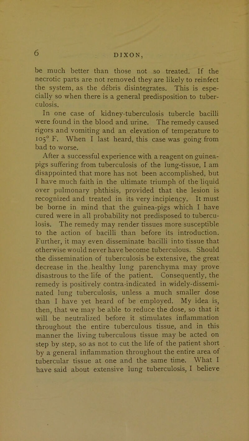 be much better than those not so treated. If the necrotic parts are not removed they are likely to reinfect the system, as the debris disintegrates. This is espe- cially so when there is a general predisposition to tuber- culosis. In one case of kidney-tuberculosis tubercle bacilli were found in the blood and urine. The remedy caused rigors and vomiting and an elevation of temperature to 105° F. When I last heard, this case was going from bad to worse. After a successful experience with a reagent on guinea- pigs suffering from tuberculosis of the lung-tissue, I am disappointed that more has not been accomplished, but I have much faith in the ultimate triumph of the liquid over pulmonary phthisis, provided that the lesion is recognized and treated in its very incipiency. It must be borne in mind that the guinea-pigs which I have cured were in all probability not predisposed to tubercu- losis. The remedy may render tissues more susceptible to the action of bacilli than before its introduction. Further, it may even disseminate bacilli into tissue that otherwise would never have become tuberculous. Should the dissemination of tuberculosis be extensive, the great decrease in the healthy lung parenchyma may prove disastrous to the life of the patient. Consequently, the remedy is positively contra-indicated in widely-dissemi- nated lung tuberculosis, unless a much smaller dose than I have yet heard of be employed. My idea is, then, that we may be able to reduce the dose, so that it will be neutralized before it stimulates inflammation throughout the entire tuberculous tissue, and in this manner the living tuberculous tissue may be acted on step by step, so as not to cut the life of the patient short by a general inflammation throughout the entire area of tubercular tissue at one and the same time. What I have said about extensive lung tuberculosis, I believe