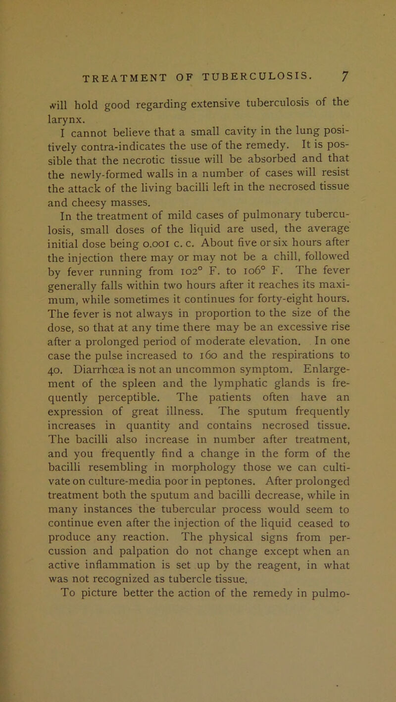 .vill hold good regarding extensive tuberculosis of the larynx. I cannot believe that a small cavity in the lung posi- tively contra-indicates the use of the remedy. It is pos- sible that the necrotic tissue will be absorbed and that the newly-formed walls in a number of cases will resist the attack of the living bacilli left in the necrosed tissue and cheesy masses. In the treatment of mild cases of pulmonary tubercu- losis, small doses of the li(iuid are used, the average initial dose being o.ooi c. c. About five or six hours after the injection there may or may not be a chill, followed by fever running from 102° F. to 106° F. The fever generally falls within two hours after it reaches its maxi- mum, while sometimes it continues for forty-eight hours. The fever is not always in proportion to the size of the dose, so that at any time there may be an excessive rise after a prolonged period of moderate elevation. In one case the pulse increased to 160 and the respirations to 40. Diarrhoea is not an uncommon symptom. Enlarge- ment of the spleen and the lymphatic glands is fre- quently perceptible. The patients often have an expression of great illness. The sputum frequently increases in quantity and contains necrosed tissue. The bacilli also increase in number after treatment, and you frequently find a change in the form of the bacilli resembling in morphology those we can culti- vate on culture-media poor in peptones. After prolonged treatment both the sputum and bacilli decrease, while in many instances the tubercular process would seem to continue even after the injection of the liquid ceased to produce any reaction. The physical signs from per- cussion and palpation do not change except when an active inflammation is set up by the reagent, in what was not recognized as tubercle tissue. To picture better the action of the remedy in pulmo-