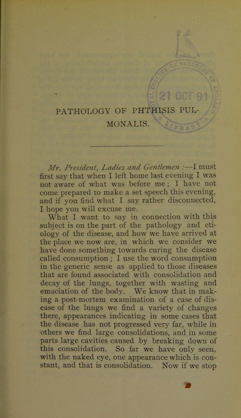 Usjt ' PATHOLOGY OF PHTHISIS PUL- \ . MONALIS. \ Mr. President, Ladies and Gentlemen :—I must first say that when I left home last evening I was not aware of what was before me ; I have not come prepared to make a set speech this evening, and if you find what I say rather disconnected, I hope you will excuse me. What I want to say in connection with this subject is on the part of the pathology and eti- ology of the disease, and how we have arrived at the place we now are, in which we consider we have done something towards curing the disease called consumption ; I use the word consumption in the generic sense as applied to those diseases that are found associated with consolidation and decay of the lungs, together with wasting and emaciation of the body. We know that in mak- ing a post-mortem examination of a case of dis- ease of the lungs we find a variety of changes there, appearances indicating in some cases that the disease has not progressed very far, while in others we find large consolidations, and in some parts large cavities caused by breaking down of this consolidation. So far we have only seen, with the naked eye, one appearance which is con- stant, and that is consolidation. Now if we stop m