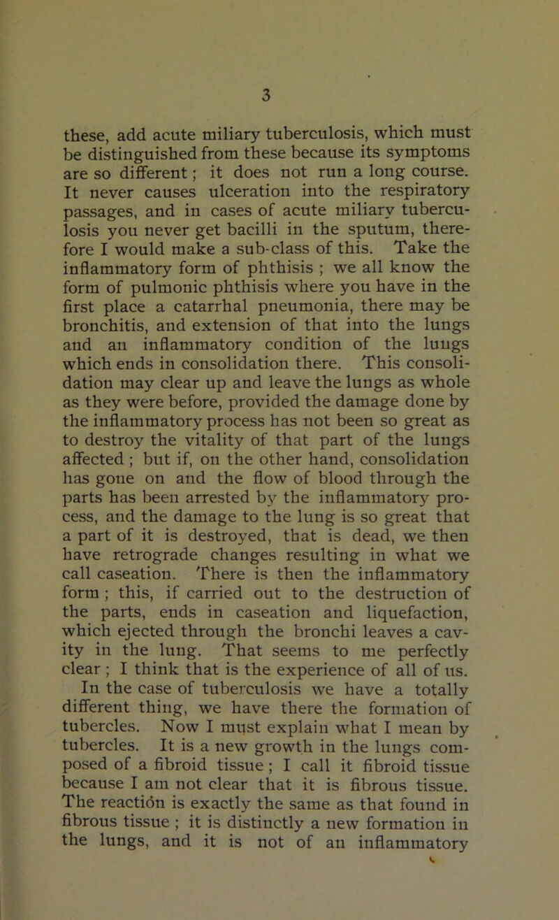 these, add acute miliary tuberculosis, which must be distinguished from these because its symptoms are so different; it does not run a long course. It never causes ulceration into the respiratory passages, and in cases of acute miliary tubercu- losis you never get bacilli in the sputum, there- fore I would make a sub-class of this. Take the inflammatory form of phthisis ; we all know the form of pulmonic phthisis where you have in the first place a catarrhal pneumonia, there may be bronchitis, and extension of that into the lungs and an inflammatory condition of the luugs which ends in consolidation there. This consoli- dation may clear up and leave the lungs as whole as they were before, provided the damage done by the inflammatory process has not been so great as to destroy the vitality of that part of the lungs affected ; but if, on the other hand, consolidation has gone on and the flow of blood through the parts has been arrested by the inflammatory pro- cess, and the damage to the lung is so great that a part of it is destroyed, that is dead, we then have retrograde changes resulting in what we call caseation. There is then the inflammatory form ; this, if carried out to the destruction of the parts, ends in caseation and liquefaction, which ejected through the bronchi leaves a cav- ity in the lung. That seems to me perfectly clear; I think that is the experience of all of us. In the case of tuberculosis we have a totally different thing, we have there the formation of tubercles. Now I must explain what I mean by tubercles. It is a new growth in the lungs com- posed of a fibroid tissue ; I call it fibroid tissue because I am not clear that it is fibrous tissue. The reaction is exactly the same as that found in fibrous tissue ; it is distinctly a new formation in the lungs, and it is not of an inflammatory