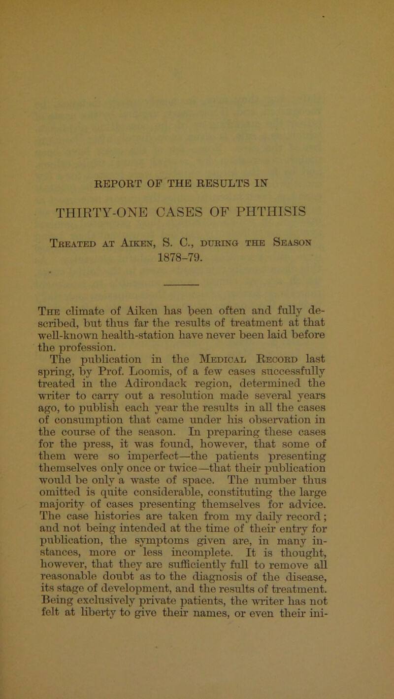 REPORT OP THE RESULTS IN’ THIRTY-ONE CASES OF PHTHISIS Treated at Aiken, S. G., during the Season 1878-79. The climate of Aiken lias Ipeen often and. fully de- scribed, but tlms far tlie results of treatment at that weU-kuown health-station have never been laid before the profession. The pubhcation in the Medical Record last spring, by Prof. Loomis, of a few cases successfully treated in the Adirondack region, determined the writer to carry out a resolution made several years ago, to jiublish each year the results in all the cases of consumption that came imder his observation in the course of the season. In preparing these cases for the press, it -was found, however, that some of them were so imperfect—the jiatients presenting themselves only once or twice—that their pubhcation would be only a waste of space. The number thus omitted is quite considerable, constituting the large majority of cases presenting themselves for advice. The case histories are taken from my daily record; and not being intended at the time of their entry for pubhcation, the symptoms given are, in many in- stances, more or less incomplete. It is thought, however, that they are sufficiently full to remove all reasonable doubt as to the diagnosis of the disease, its stage of development, and the results of treatment. Being exclusively private patients, the writer has not felt at liberiy to give their names, or even then- ini-