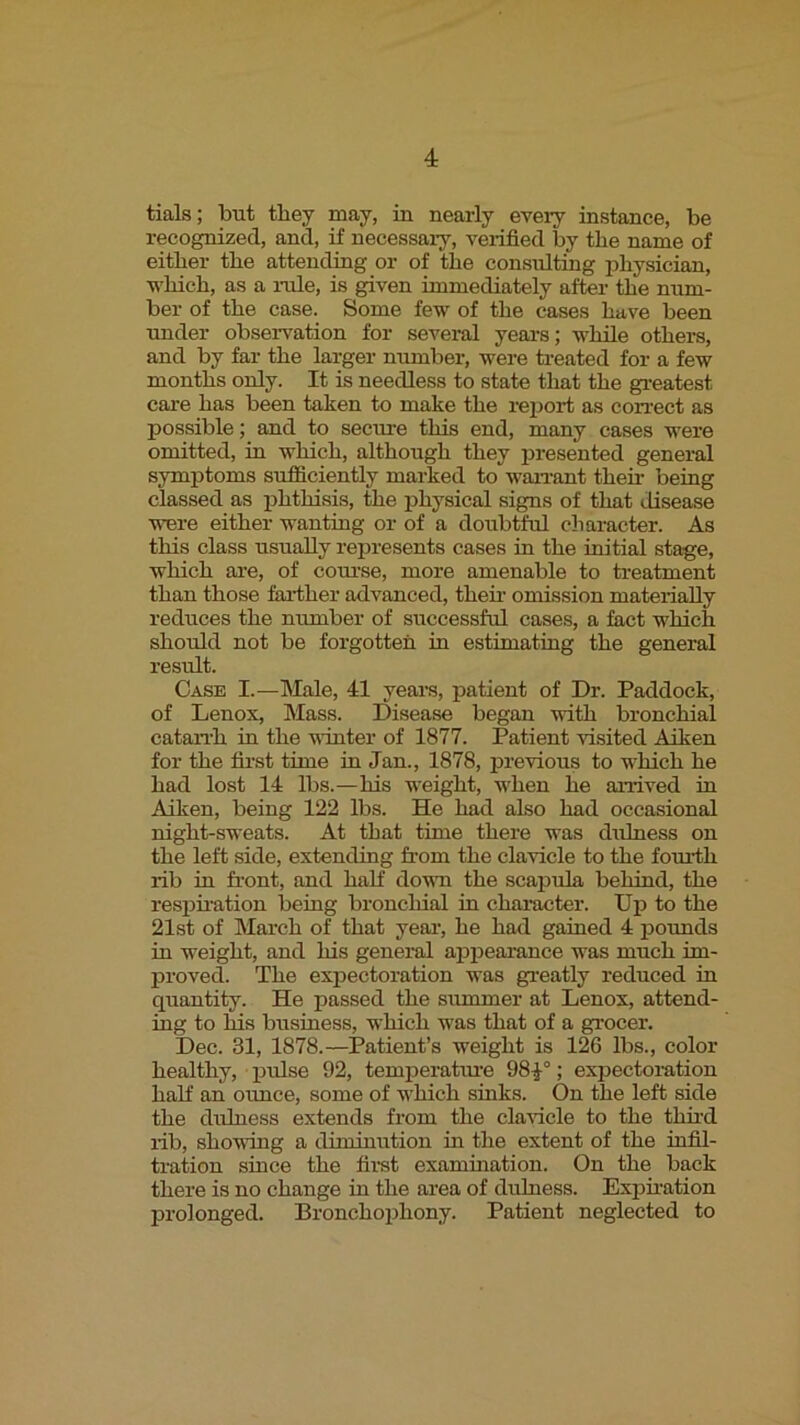 tials; but they may, iu nearly every instance, be recognized, and, if necessary, verified by the name of either the attending or of the consulting irhysician, which, as a r-ule, is given immediately after the num- ber of the case. Some few of the cases have been under obserwation for several years; while others, and by far the larger number, were treated for a few months only. It is needless to state that tire greatest care has been taken to make the rejrort as correct as possible; and to secure this end, many cases were omitted, in which, although they presented gener-al symptoms sufficiently marked to warrant their being classed as irhthisis, the irhysical signs of that disease were either wantiag or of a doubtful character. As this class usually rejrresents cases in the initial stage, which are, of course, more amenable to treatment than those farliher advanced, their- omission mater-iaUy reduces the number of successful cases, a fact which should not be forgotten in estimating the general result. Case I.—Male, 41 years, patient of Dr. Paddock, of Lenox, Mass. Disease began with bronchial catarrh in the urnter of 1877. Patient visited Aiken for the first time in Jan., 1878, previous to which he had lost 14 lbs.—his weight, when he arrived in Aiken, being 122 lbs. He had also had occasional rught-sweats. At that time there was drrlness on the left side, extending from the clavicle to the fom-th rib in fr-ont, and haK down the scapula behind, the respfr-ation being bronchial in character. Up to the 21st of March of that year-, he had gained 4 pounds in weight, and his general apirearance was much im- proved. The expectoration was greatly reduced in quantity. He passed the srmrmer- at Lenox, attend- ing to fris business, which was that of a grocer. Dec. 31, 1878.—Patient’s weight is 126 lbs., color- healthy, j)ulse 92, temperatru-e 98^°; expector-ation half an oimce, some of which sinks. On the left side the drrlness extends from the clarucle to the third r-ib, shoving a diminution in the extent of the infil- tration since the fir-st examination. On the back there is no change in the area of drrlness. Expir-ation prolonged. Bronchophony. Patient neglected to