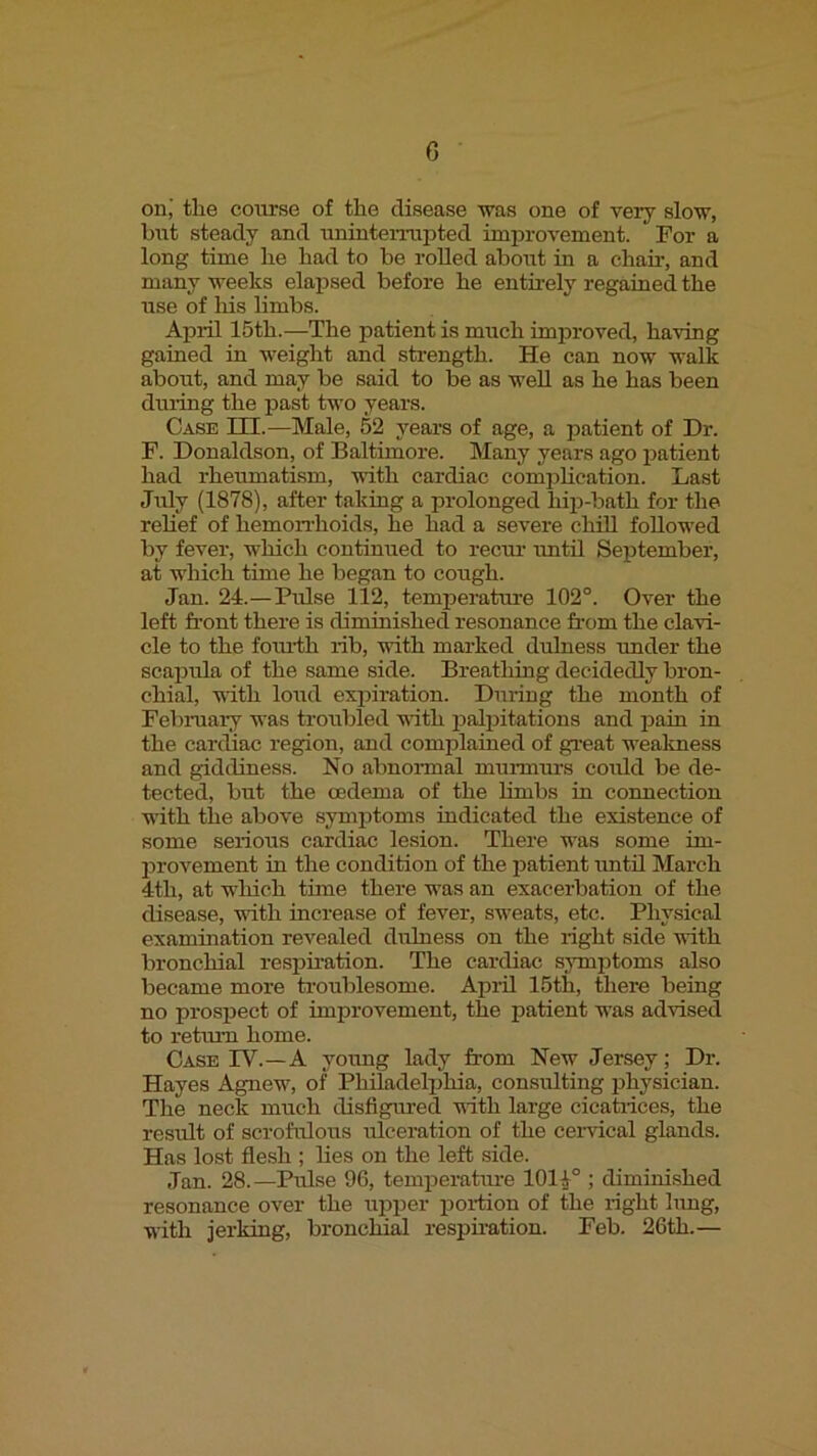 G on; the course of the disease was one of very slow, bnt steady and unintemipted improvement. For a long time he had to be rolled about in a chair, and many weeks elapsed before he entirely regained the use of his limbs. April 15th.—The patient is much improved, having gained in weight and strength. He can now walk about, and may be said to be as well as he has been duiing the past two years. Case III.—Male, 52 years of age, a patient of Dr. F. Donaldson, of Baltimore. Many years ago patient had rheumatism, with cardiac complication. Last July (1878), after taking a prolonged hip-bath for the relief of hemon-hoids, he had a severe chill followed by fever, which continued to reciu’ until September, at which time he began to cough. Jan. 24.—Pulse 112, temperature 102'*. Over the left front there is diminished resonance from the clavi- cle to the forulih rib, with marked dulness under the scaijula of the same side. Breathing decidedly bron- chial, with loud expiration. During the month of February was troubled vuth palpitations and iiain in the cardiac region, and complained of gi'eat weakness and giddiness. No abnormal murmui’s coTild be de- tected, but the oedema of the hmbs in connection with the above symptoms indicated the existence of some serious cardiac lesion. There was some im- provement m the condition of the patient imtil March 4th, at which time there was an exacerbation of the disease, with increase of fever, sweats, etc. Physical examination revealed dulness on the right side with bronchial respiration. The cardiac s;^Tnptoms also became more troublesome. April 15th, there being no prospect of improvement, the patient was advised to retiUTi home. Case PV.—A yoimg lady from New Jersey; Dr. Hayes Agnew, of Philadelphia, consulting physician. The neck much disfigured uith large cicatrices, the result of scrofulous ulceration of the cervical glands. Has lost flesh ; lies on the left side. Jan. 28.—Pulse 96, temperature 10i;(° ; diminished resonance over the upijer poriion of the right hmg, with jerking, bronchial respiration. Feb. 26th.—