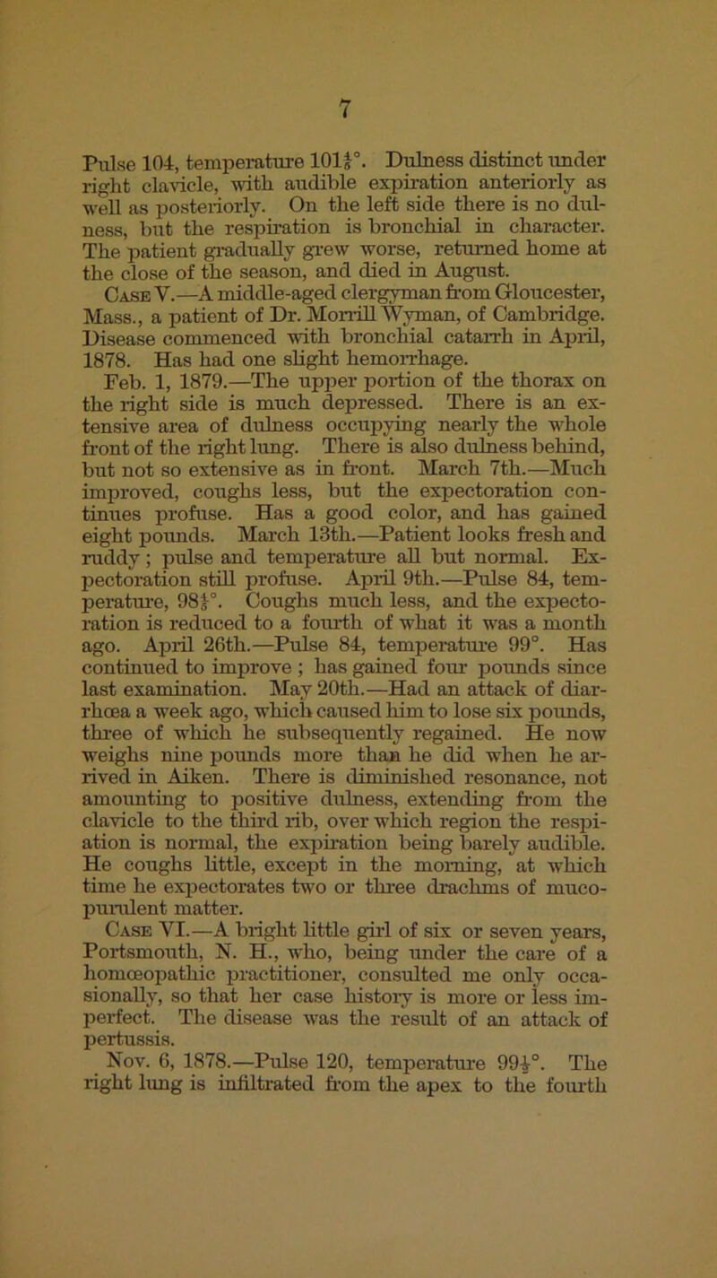 Pulse 104, temperature 101^- Duluess distinct under right clavicle, vuth audible expiration anteriorly as well as posteriorly. On the left side there is no dul- ness, but the respiration is bronchial in character. The patient gi-adually gTew worse, returned home at the close of the season, and died in August. Case V.—A middle-aged clergyman from Gloucester, Mass., a patient of Dr. MonUl Wyman, of Cambridge. Disease commenced with bronchial cataixh in April, 1878. Has had one slight hemoiThage. Feb. 1, 1879.—The upper portion of the thorax on the light side is much depressed. There is an ex- tensive area of dulness occupying nearly the whole front of the right Irmg. There is also dulness behind, but not so extensive as in front. March 7th.—Much imirroved, coughs less, but the expectoration con- tinues profuse. Has a good color, and has gained eight pounds. March 13th.—Patient looks fresh and ruddy; pulse and temperature all but normal. Ex- pectoration still profuse. April 9th.—Pulse 84, tem- peratm-e, 98J°. Coughs much less, and the expecto- ration is reduced to a fourth of what it was a month ago. April 26th.—Pulse 84, temperature 99°. Has continued to improve ; has gained foru pounds since last examination. May 20th.—Had an attack of diar- rhoea a week ago, which caused him to lose six pormds, thi'ee of which he subsequently regained. He now weighs nine pounds more than he did when he ar- rived in Aiken. There is diminished resonance, not amounting to positive dulness, extending fi'om the clavicle to the third rib, over which region the respi- ation is normal, the expiration being barely arrdible. He corrghs little, except in the morning, at which time he expectorates two or three drachms of muco- purulent matter. Case VI.—A bright little girl of six or seven years, Porismouth, N. H., who, being under the care of a homoeopathic practitioner, consulted me only occa- sionally, so that her case history is more or less im- perfect. The disease rvas the result of an attack of pertussis. Nov. 6, 1878.—Pulse 120, temperatmre 99^°. The right limg is iirfiltrated from the apex to the fourth