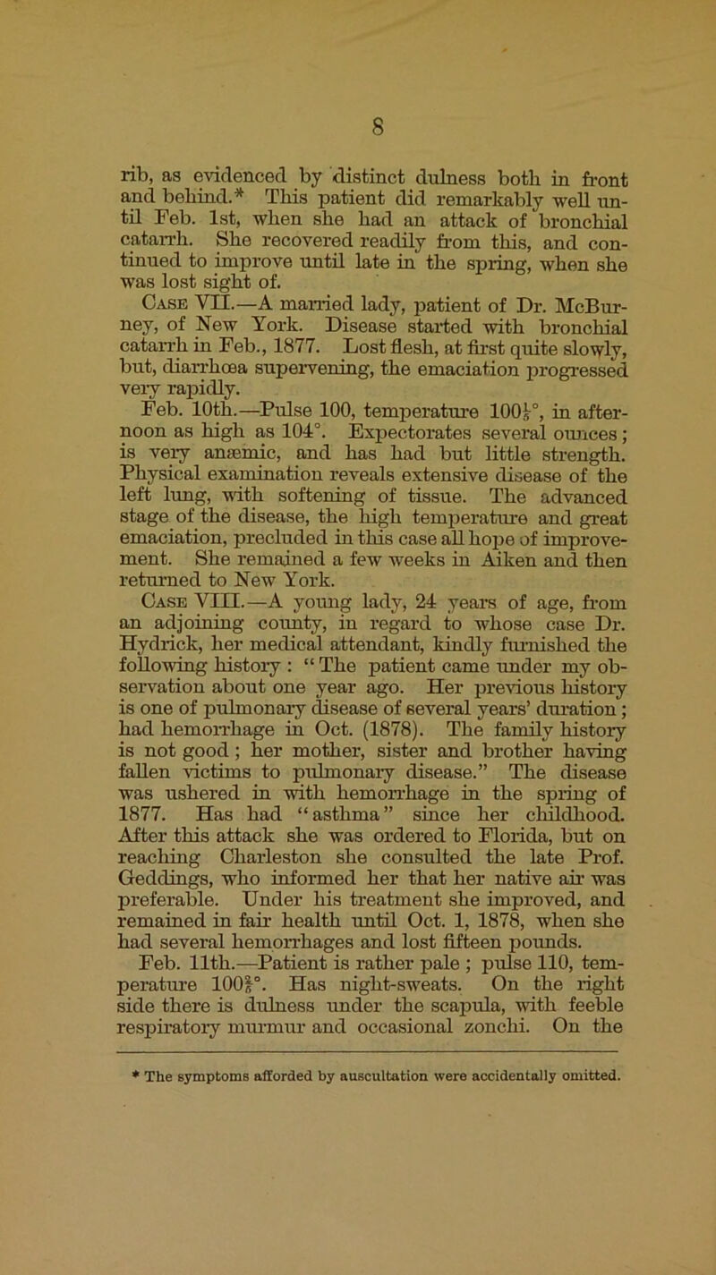 rib, as evidenced by distinct dulness both in front and behind.* This patient did remarkably well un- til Feb. 1st, when she had an attack of bronchial catarrh. She recovered readhy from this, and con- tinued to improve until late in the spring, when she was lost sight of. Case VII.—A married lady, patient of Dr. McBur- ney, of New York. Disease started with bronchial catarrh in Feb., 1877. Lost flesh, at first quite slowly, but, diarrhoea supervening, the emaciation progressed very rapidly. Feb. 10th.—^Pulse 100, temperature 100^°, in after- noon as high as 104°. Expectorates several ounces; is very ansemic, and has had but little strength. Physical examination reveals extensive disease of the left lung, vith softening of tissue. The advanced stage of the disease, the high temperatui’e and great emaciation, precluded in this case all hope of improve- ment. She remained a few weeks in Aiken and then returned to New York. Case VIII.—A young lady, 24 years of age, from an adjoining county, in regard to whose case Dr. Hydrick, her medical attendant, kindly frmiished the following history : “ The patient came under my ob- servation about one year ago. Her previous history is one of pulmonaiy disease of several years’ dm-ation; had hemoiThage in Oct. (1878). The family history is not good; her mother, sister and brother having fallen victims to pulmonaiy disease.” The disease was ushered in with hemon’hage in the spiing of 1877. Has had “asthma” since her childhood. After this attack she was ordered to Florida, but on reaching Charleston she consulted the late Prof. Geddings, who informed her that her native air was preferable. Under his treatment she improved, and remained in fair health until Oct. 1, 1878, when she had several hemorrhages and lost fifteen pounds. Feb. 11th.—Patient is rather pale ; pulse 110, tem- perature lOOF. Has night-sweats. On the right side there is dulness under the scapula, with feeble respii’atory mui-mur and occasional zonchi. On the The symptoms afforded by auscultation were accidentally omitted.