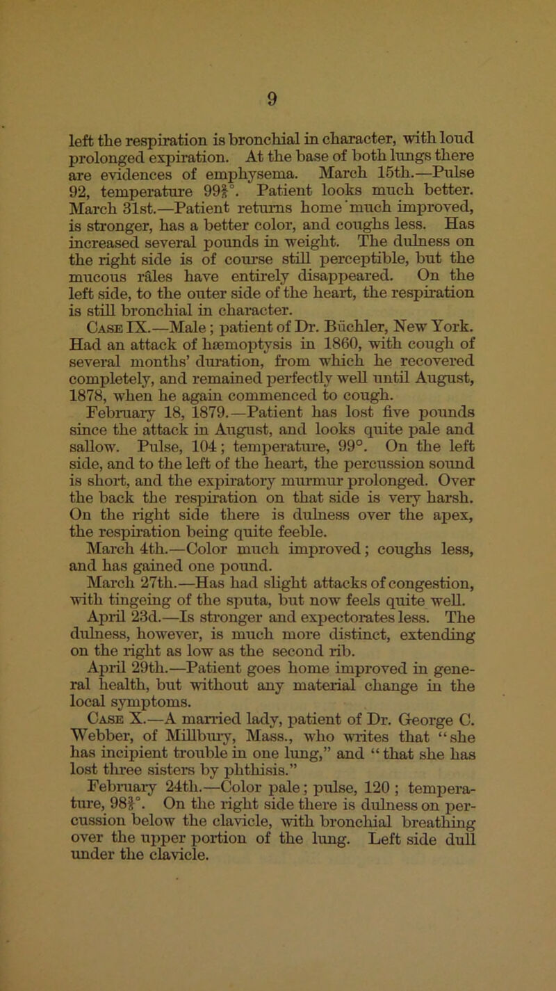 left the respiration is bronchial in character, with lond prolonged expiration. At the base of both lungs there are evidences of emphysema. March 15th.—Pulse 92, temperature 99F- Patient looks much better. March 31st.—Patient returns home much improved, is stronger, has a better color, and coughs less. Has increased several pounds in weight. The dulness on the right side is of com’se still perceptible, but the mucous iMes have entirely disappeared. On the left side, to the outer side of the heart, the respiration is still bronchial in character. Case IX.—Male; patient of Dr. Buchler, New York. Had an attack of hsemoptysis in 1860, with cough of several months’ duration, from which he recovered completely, and remained perfectly weU until August, 1878, when he again commenced to cough. Febniary 18, 1879.—Patient has lost five pounds since the attack in August, and looks quite pale and sallow. Pulse, 104; temperature, 99°. On the left side, and to the left of the hearf, the percussion sound is shorf, and the expiratory munnur prolonged. Over the back the respiration on that side is very harsh. On the right side there is dulness over the apex, the respii’ation being quite feeble. March 4th.—Color much improved; coughs less, and has gained one pound. March 27th.—Has had slight attacks of conge.stion, with tingeing of the sputa, but now feels quite well. Apiil 23d.—Is stronger and expectorates less. The dulness, however, is much more distinct, extending on the right as low as the second rib. Apiil 29th.—Patient goes home improved in gene- ral health, but without any material change in the local symptoms. Case X.—A manied lady, patient of Dr. George O. Webber, of MOlbmy, Mass., who Muites that “she has incipient trouble in one lung,” and “ that she has lost tlu’ee sisters by phthisis.” February 24th.—Color pale; pulse, 120 ; temjiera- ture, 98J°. On the right side there is dulness on per- cussion below the clavicle, with bronchial breathing over the ujiper portion of the lung. Left side dull under the clavicle.