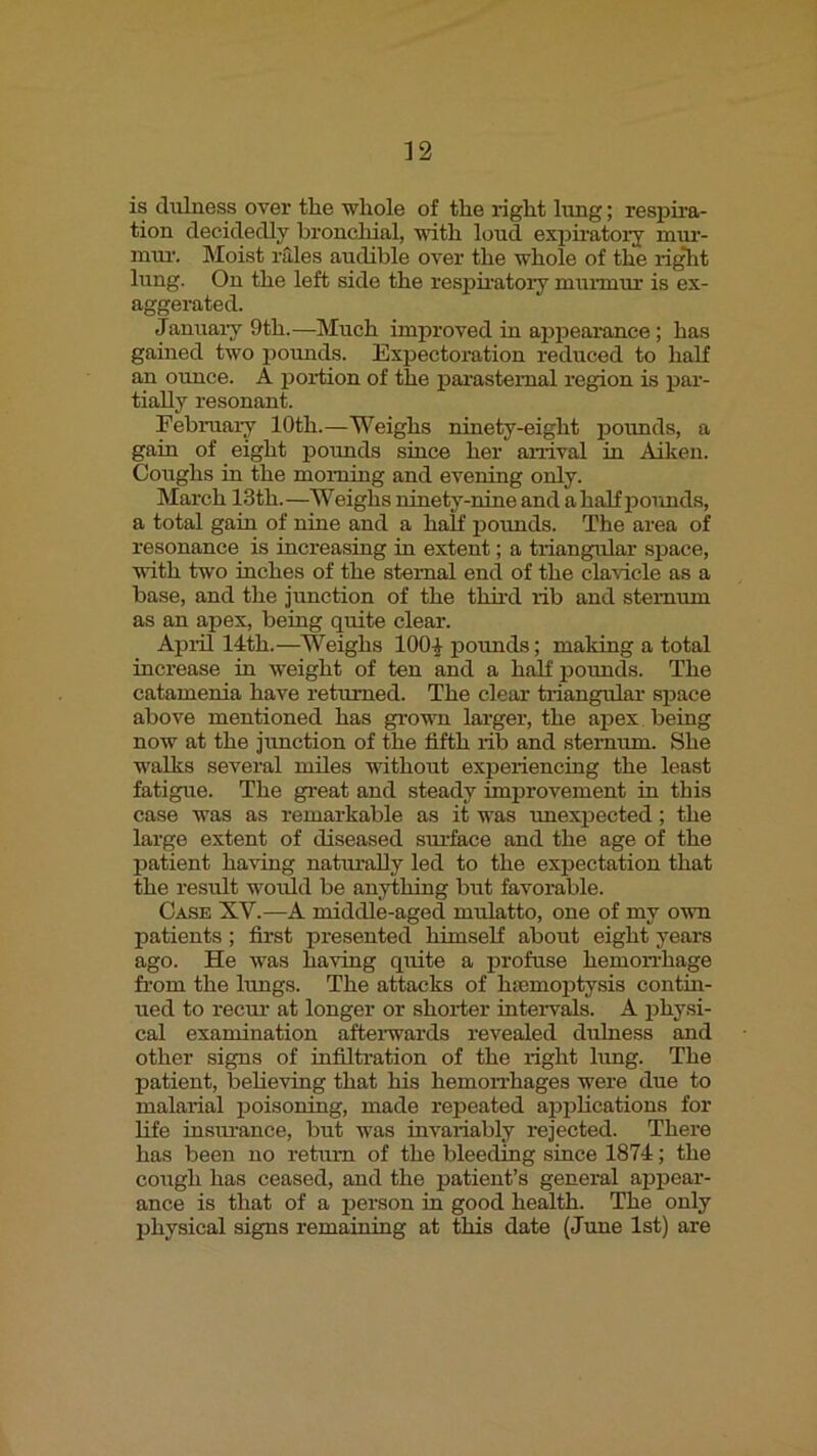 is (lulness over the whole of the right hmg; respira- tion decidedly broncliial, with loud exisiratorj mur- nrai\ Moist rales audible over the whole of the ri^t lung. On the left side the respiratory munuur is ex- aggerated. Januaiy 9th.—Much improved in appeaxunce; has gained two pounds. Expectoration reduced to half an ounce. A poi-tion of the parasternal region is par- tially resonant. Febmai-y 10th.—Weighs ninety-eight ixounds, a gain of eight potmds since her arrival in Aiken. Coxxghs in the moming and evening only. March 13th.—Weighs ninety-nine and a half pounds, a total gain of nine and a half ixoimds. The area of resonance is increasing in extent; a triangular space, with two inches of the sternal end of the clavicle as a base, and the jimction of the third lib and sternum as an apex, being quite clear. Apidl 14th.—Weighs 100| pounds; making a total inci-ease in weight of ten and a half potmds. The catamenia have returned. The clear triangular space above mentioned has grown larger, the apex being now at the junction of the fifth lib and sternum. She walks several miles without expeiiencing the least fatigue. The gi'eat and steady improvement in this case was as remai-kable as it was unexpected; the large extent of diseased sm'face and the age of the jxatient ha\dng natiually led to the expectation that the result woidd be anything but favorable. Case XV.—A middle-aged mulatto, one of my own patients; first presented himself about eight years ago. He was having quite a profuse hemoirhage fi’om the limgs. The attacks of htemoptysis contin- ued to recm’ at longer or shoiier intervals. A phy,st- eal examination aftei-wai’ds revealed dulness and other signs of infiltration of the light hmg. The patient, believing that his hemoiThages were due to malarial poisoning, made repeated applications for life insm'ance, but was invariably rejected. There has been no return of the bleeding since 1874; the cough has ceased, and the patient’s general ajrpear- ance is that of a person in good health. The only physical signs remaining at this date (June 1st) are