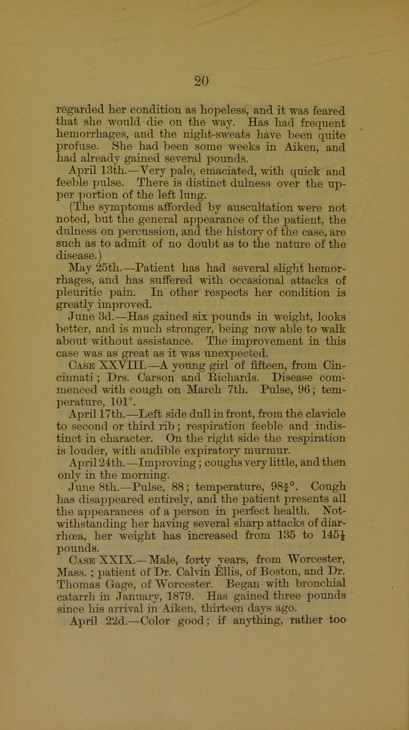 regarded her condition as hopeless, and it was feared that she would die on the way. Has had frequent hemoiThages, and the night-sweats have been quite profuse. She had been some weeks in Aiken, and had already gained several pounds. April 13th.—Very pale, emaciated, with quick and feeble pulse. There is distinct duhiess over the uir- per portion of the left lung. (The symptoms afforded by auscultation were not noted, but the general appearance of the patient, the dulness on jrercussion, and the hi.story of the case, are such as to admit of no doubt as to the nature of the disease.) May 25th.—Patient has had several slight hemor- rhages, and has suffered with occasional attacks of plemitic pain. In other respects her condition is greatly improved. June 3d.—Has gained six pounds in weight, looks better, and is much stronger, being now able to walk about without assistance. The improvement in this case was as gi’eat as it was unexpected. Case XXVm.—A young ghl of fifteen, from Cin- cinnati ; Drs. Cai’son and Eichards. Disease com- menced with cough on March 7th. Pulse, 96; tem- perature, 101°. April 17th.—Left side dull in front, from the clavicle to second or third rib; respiration feeble and indis- tinct in character. On the right side the resi^iration is louder, with audible expiratory murmur. April 24th. —Improving; coughs very httle, and then only in the morning. Jime 8th.—Pulse, 88; temperature, 98f°. Cough has disa^jpeared entii’ely, and the patient presents all the appearances of a person in perfect health. Not- withstanding her having several sharp attacks of diar- rhoea, her weight has increased from 136 to 145^- pounds. Case XXIX.—Male, forty years, fr-om Worcester, Mass. ; patient of Dr. Calvin EUis, of Boston, and Dr. Thomas Gage, of Worcester. Began vuth bronchial catarrh in January, 1879. Has gained three pounds since his anival in Ailoen, thirteen days ago. April 22d.—Color good; if anything, rather too
