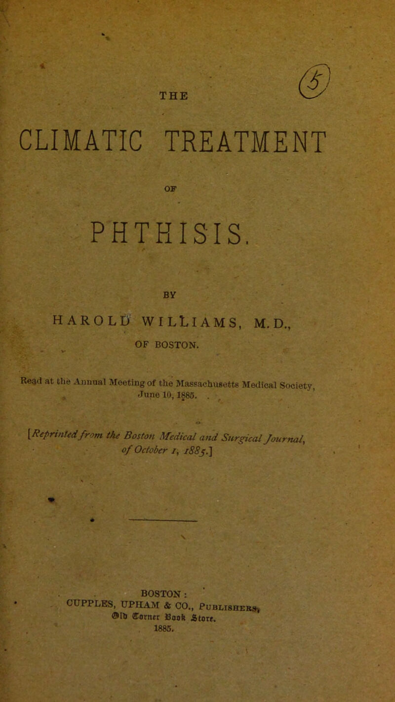 THE CLIMATIC TREATMENT PHTHISIS. BY HAROLD WILLIAMS, M. D., OF BOSTON. Read at the Annual Meeting of the Massachusetts Medical Society, June 10,1886. . o {Reprintedfrom the Boston Medical and Surgical Journal, of October i, BOSTON : CUPPLES, UPHAM & 00., Publishers^ ®Ih fforner Booft iitort. 1885.