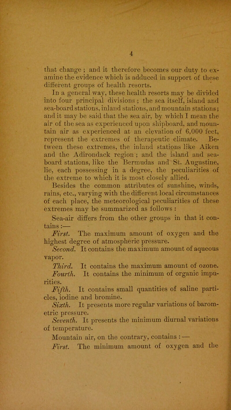 that change ; and it therefore becomes our duty to ex- amine the evidence which is adduced in support of these different groups of health resorts. In a general way, these health resorts may be divided into four principal divisions ; the sea itself, island and sea-board stations, inland stations, and mountain stations; and it may be said that the sea air, by Avhich I mean the air of the sea as experienced upon shipboard, and moun- tain air as experienced at an elevation of 6,000 feet, represent the extremes of therapeutic climate. Be- tween these extremes, the inland stations like Aiken and the Adirondack region ; and the island and sea- board stations, like the Bermudas and St. Augustine, lie, each possessing in a degree, the peculiarities of the extreme to which it is most closely allied. Besides the common attributes of sunshine, winds, rains, etc., varying with the different local circumstances of each place, the meteorological peculiarities of these extremes may be summarized as follows : Sea-air differs from the other groups in that it con- tains :— First. The maximum amount of oxygen and the highest degree of atmospheric pressure. Second. It contains the maximum amount of aqueous vapor. Third. It contains the maximum amount of ozone. Fourth. It contains the minimum of organic impu- rities. Fifth. It contains small quantities of saline parti- cles, iodine and bromine. Sixth. It presents more regular variations of barom- etric pressure. Seventh. It presents the minimum diurnal variations of temperature. Mountain air, on the contrary, contains : — First. The minimum amount of oxygen and the