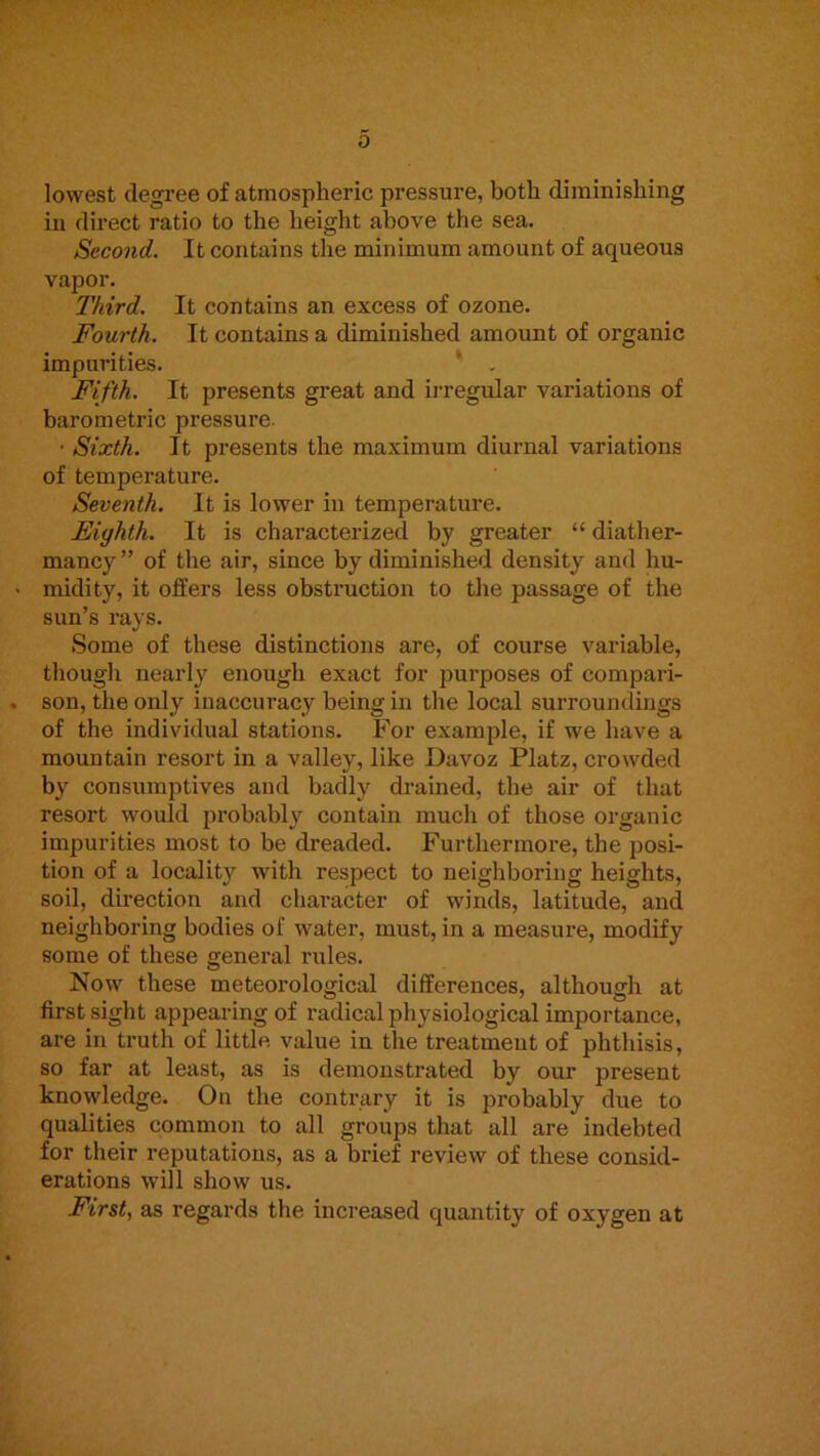 lowest degree of atmospheric pressure, both diminishing in direct ratio to the height above the sea. Second. It contains the minimum amount of aqueous vapor. Third. It contains an excess of ozone. Fourth. It contains a diminished amount of organic impurities. ‘ . Fifth. It presents great and irregular variations of barometric pressure • Sixth. It presents the maximum diurnal variations of temperature. Seventh. It is lower in temperature. Eighth. It is characterized by greater “ diather- mancy” of the air, since by diminished density and hu- midity, it offers less obstruction to the passage of the sun’s rays. Some of these distinctions are, of course variable, though nearly enough exact for purposes of compari- son, the only iuacciu’acy being in the local surroundings of the individual stations. For example, if we have a mountain resort in a valley, like Davoz Platz, crowded by consumptives and badly drained, the air of that resort would 2>robably contain much of those organic impurities most to be dreaded. Furthermore, the posi- tion of a locality with respect to neighboring heights, soil, direction and character of winds, latitude, and neighboring bodies of water, must, in a measure, modify some of these general rules. Now these meteorological differences, although at first sight appearing of radical physiological importance, are in truth of little value in the treatment of phthisis, so far at least, as is demonstrated by our present knowledge. On the contrary it is probably due to qualities common to all groups that all are indebted for their reputations, as a brief review of these consid- erations will show us. First, as regards the increased quantity of oxygen at