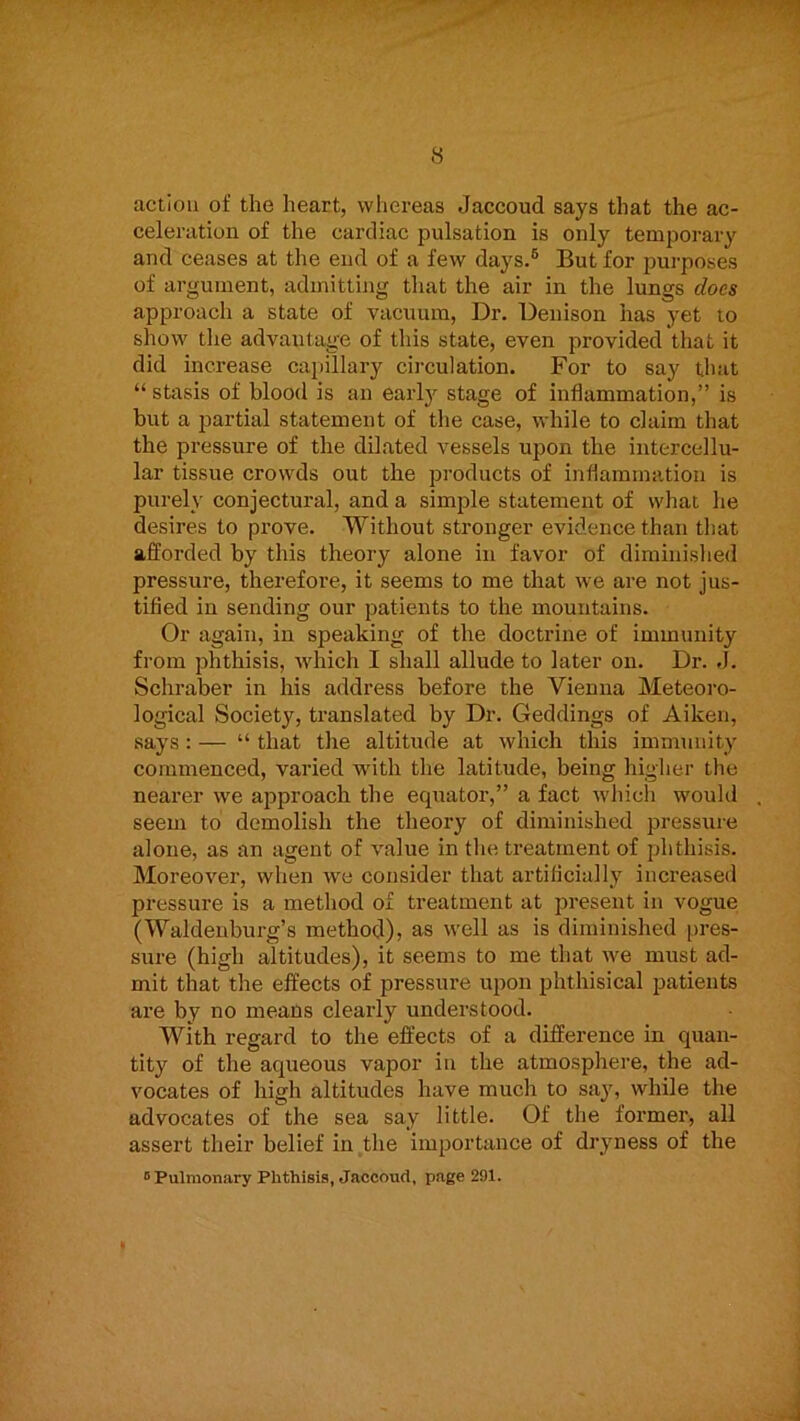 action of the heart, wliereas Jaccoud says that the ac- celeration of the cardiac pulsation is only temporary and ceases at the end of a few days.® But for purposes of argument, admitting that the air in the lungs does approach a state of vacuum. Dr. Denison has yet to show tlie advantage of this state, even provided that it did increase caiiillary circulation. For to say that “ stasis of blood is an earl}’- stage of inflammation,” is but a }3artial statement of the case, while to claim that the pressure of the dilated vessels upon the intercellu- lar tissue crowds out the products of inflammation is purely conjectural, and a simple statement of what he desires to prove. Without stronger evidence than that afforded by this theory alone in favor of diminished pressure, therefore, it seems to me that we are not jus- tified in sending our patients to the mountains. Or again, in speaking of the doctrine of immunity from phthisis, which I shall allude to later on. Dr. «J. Schraber in his address before the Vienna Meteoro- logical Society, translated by Dr. Geddings of Aiken, says : — “ that the altitude at which this immunity commenced, varied with the latitude, being higher the nearer we approach the equator,” a fact which would seem to demolish the theory of diminished pressure alone, as an agent of value in the treatment of phthisis. Moreover, when we consider that artificially increased pressure is a method of treatment at present in vogue (Waldenburg’s method), as well as is diminished pres- sure (high altitudes), it seems to me that we must ad- mit that the effects of pressure upon phthisical patients are by no means clearly understood. with regard to the effects of a difference in quan- tity of the aqueous vapor in the atmosphere, the ad- vocates of high altitudes have much to sa^q while the advocates of the sea say little. Of the former, all assert their belief in the importance of dryness of the ^ Pulmonary Phthisis, Jaccoud, page 291. J