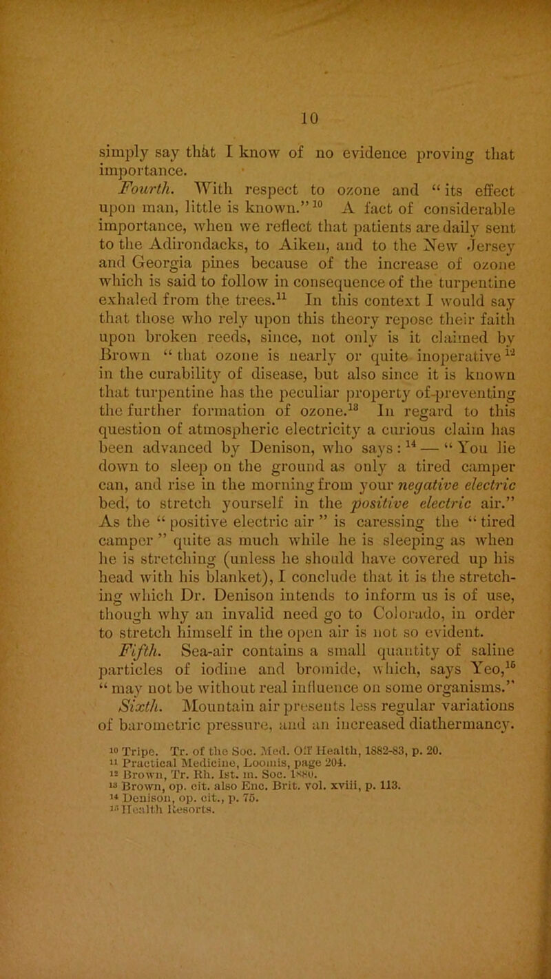 simply say thkt I know of no evidence proving that importance. Fourth. With respect to ozone and “ its effect upon man, little is known.” A fact of considerable importance, when we reflect that patients are daily sent to the Adirondacks, to Aiken, and to the New .Jersey and Georgia pines because of the increase of ozone which is said to follow in consequence of the turpentine exhaled from the trees.^^ In this context I would say that those who rely upon this theory repose tlieir faith upon broken reeds, since, not only is it claimed by Brown “ that ozone is nearly or quite inoperative in the curability of disease, but also since it is known that turpentine has the peculiar |.iroperty of-preventing the further formation of ozone.^® In regard to this question of atmospheric electricity a curious claim has been advanced by Denison, who says : — “ You lie down to sleep on the ground as only a tired camper can, and rise m the morning from your negative electric bed, to stretch yourself in the positive electric air.” As the “ positive electric air ” is caressing the “ tired camper ” quite as much while he is sleeping as when he is stretching (unless he should have covered up his head with his blanket), I conclude that it is the stretch- ing which Dr. Denison intends to inform us is of use, though why an invalid need go to Colorado, in oi-der to stretch himself in the open air is not so evident. Fifth. Sea-air contains a small quantity of saline particles of iodine and bromide, which, says Y’eo,^® “ may not be without real influence on some organisms.” Sixth. Mountain air piajseuts less regular variations of barometric pressure, and an increased diathermancy. Tripe. Tr. of the Soc. Med. Oil' Health, 1882-83, p. 20. 11 Practical Medicine, Loomis, page 204. 12 Brown, Tr. Rh. 1st. in. Soc. isso. 13 Brown, op. cit. also Eac. Brit. vol. xviii, p. 113. ’■* Heuison, op. cit., p. 76. i‘i Ilea 1th Resorts.