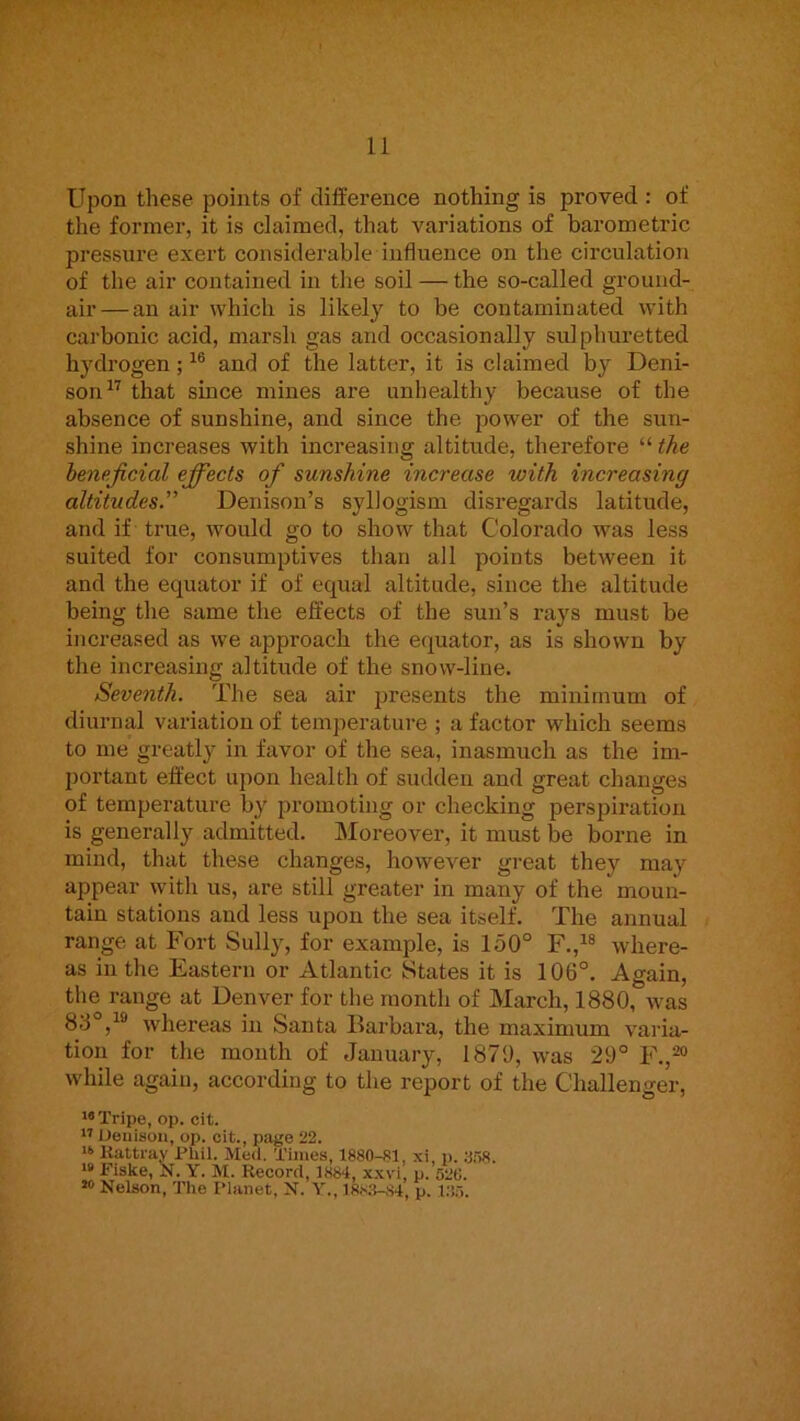 Upon these points of difference nothing is proved : of the former, it is claimed, that variations of barometric pressure exert considerable influence on the circulation of the air contained in the soil — the so-called ground- air— an air which is likely to be contaminated with carbonic acid, marsh gas and occasionally sulphuretted hydrogen; and of the latter, it is claimed by Deni- son^'' that since mines are unhealthy because of the absence of sunshine, and since the power of the sun- shine increases with increasing altitude, therefore “ the beneficial efifects of sunshine increase with increasing altitudes” Denison’s syllogism disregards latitude, and if true, would go to show that Colorado was less suited for consumptives than all points between it and the equator if of equal altitude, since the altitude being the same the effects of the sun’s rays must be increased as we approach the equator, as is shown by the increasing altitude of the snow-line. Seventh. The sea air presents the minimum of diurnal variation of temperature ; a factor which seems to me greatly in favor of the sea, inasmuch as the im- portant effect upon health of sudden and great changes of temperature by promoting or checking perspiration is generally admitted. Moreover, it must be borne in mind, that these changes, however great they may appear with us, are still greater in many of the moun- tain stations and less upon the sea itself. The annual range at Fort Sully, for example, is 150° F.,^® where- as in the Eastern or Atlantic States it is 106°. Again, the range at Denver for the month of March, 1880, was 88°,^® whereas in Santa Barbara, the maximum varia- tion for the month of January, 1870, was 29° F.,®“ while again, according to the report of the Challenger, Tripe, op. cit. ” Denison, op. cit., page 22. Kattray i’Uil. Med. Times, 1880-81, xi, p. 8.'>8. Fiske, N. Y. M. Kecord, 1884, xxvi, p. 520. ** Nelson, The Planet, N. Y., 1883-84, p. 135.