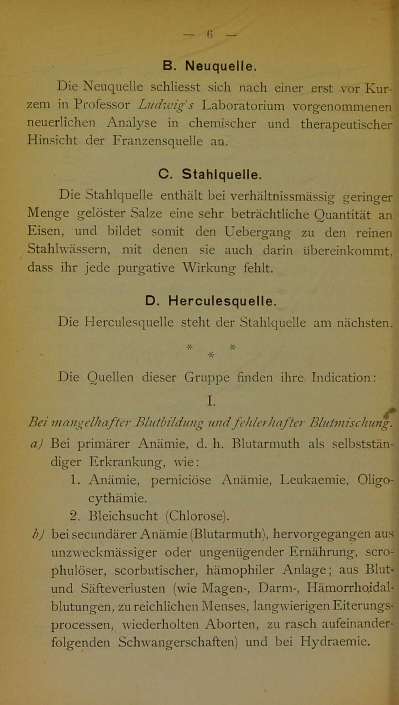 Die Neuquelle schliesst sich nach einer erst vor Kur- zem in Professor Ludwig s Laboratorium vorgenommenen neuerlichen Analyse in chemischer und therapeutischer Hinsicht der Franzensquelle au. C. Stahlquelle. Die Stahlquelle enthält bei verhältnissmässig geringer Menge gelöster Salze eine sehr beträchtliche Quantität an Eisen, und bildet somit den Uebergang zu den reinen Stahlwässern, mit denen sie auch darin übereinkommt, dass ihr jede purgative Wirkung fehlt. D. Herculesquelle. Die Herculesquelle steht der Stahlquelle am nächsten. Die Quellen dieser Gruppe finden ihre Tndication: I. 4» Bei mangelhafter Bliitbildimg und fehlerhafter Blutmischung. a) Bei primärer Anämie, d. h. Blutarmuth als selbststän- diger Erkrankung, wie: 1. Anämie, perniciöse Anämie, Leukaemie, Oligo- cythämie. 2. Bleichsucht (Chlorose). b) bei secundärer Anämie (Blutarmuth), hervorgegangen aus unzweckmässiger oder ungenügender Ernährung, scro- phulöser, scorbutischer, hämophiler Anlage; aus Blut- und Säfteverlusten (wie Magen-, Darm-, Hämorrhoidal- blutungen, zu reichlichen Menses, langwierigen Eiterungs- processen, wiederholten Aborten, zu rasch aufeinander- folgenden Schwangerschaften) und bei Hydraemie.