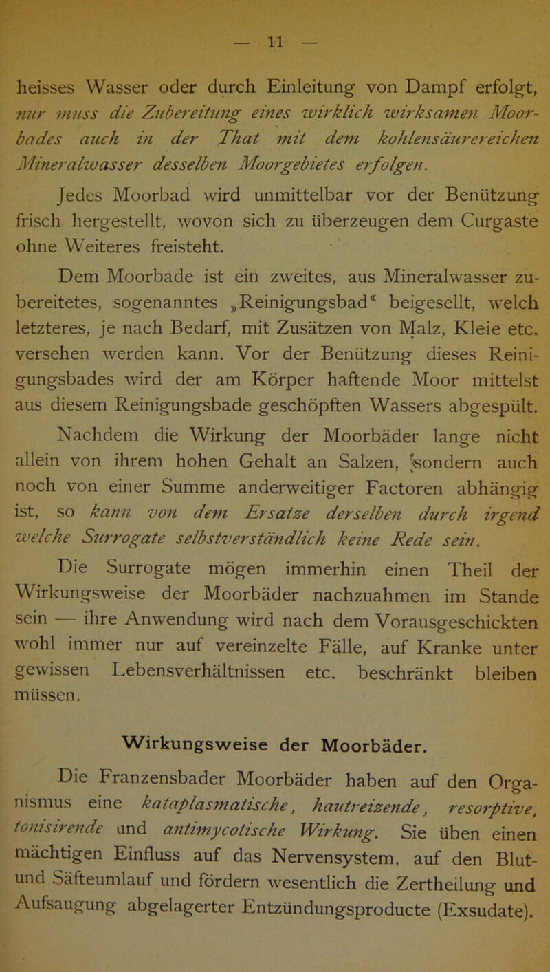 heisses Wasser oder durch Einleitung von Dampf erfolgt, nur muss die Zubereitung eines wirklich wirksamen Moor- bades auch in der That mit dem kohlensäurereicheit Mineralzvasser desselben Moorgebietes erfolgen. Jedes Moorbad wird unmittelbar vor der Benützung frisch hergestellt, wovon sich zu überzeugen dem Curgaste ohne Weiteres freisteht. Dem Moorbade ist ein zweites, aus Mineralwasser zu- bereitetes, sogenanntes ^Reinigungsbad* beigesellt, welch letzteres, je nach Bedarf, mit Zusätzen von Malz, Kleie etc. versehen werden kann. Vor der Benützung dieses Reini- gungsbades wird der am Körper haftende Moor mittelst aus diesem Reinigungsbade geschöpften Wassers abgespült. Nachdem die Wirkung der Moorbäder lange nicht allein von ihrem hohen Gehalt an Salzen, 'sondern auch noch von einer Summe anderweitiger Factoren abhängig ist, so kann von dem Rrsatze derselben durch irgend welche Surrogate selbstverständlich keine Rede sein. Die Surrogate mögen immerhin einen Theil der Wirkungsweise der Moorbäder nachzuahmen im Stande sein — ihre Anwendung wird nach dem Vorausgeschickten wohl immer nur auf vereinzelte Fälle, auf Kranke unter gewissen Lebensverhältnissen etc. beschränkt bleiben müssen. Wirkungsweise der Moorbäder. Die Franzensbader Moorbäder haben auf den Orga- nismus eine kataplasmatische, hautreizende, resorptive^ tonisirende und antimycotische Wirkung. Sie üben einen mächtigen Einfluss auf das Nervensystem, auf den Blut- und Säfteumlauf und fördern wesentlich die Zertheilung und Aufsaugung abgelagerter Entzündungsproducte (Exsudate).