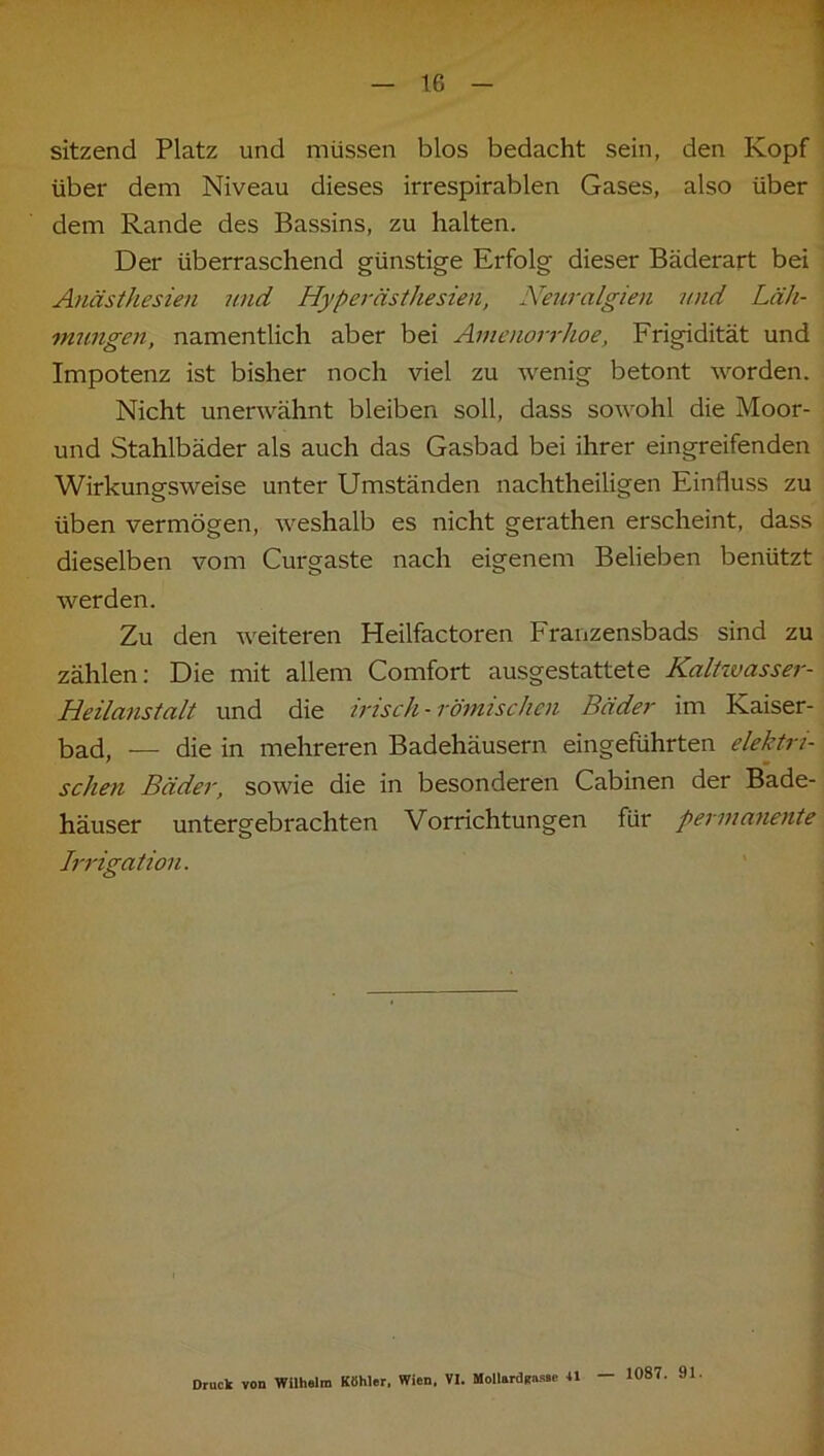 1 sitzend Platz und müssen blos bedacht sein, den Kopf über dem Niveau dieses irrespirablen Gases, also über dem Rande des Bassins, zu halten. Der überraschend günstige Erfolg dieser Bäderart bei Anästhesien und Hyperästhesien, Neuralgien und Läh- mungen, namentlich aber bei Amenorrhoe, Frigidität und Impotenz ist bisher noch viel zu wenig betont worden. Nicht unerwähnt bleiben soll, dass sowohl die Moor- und Stahlbäder als auch das Gasbad bei ihrer eingreifenden Wirkungsweise unter Umständen nachtheiligen Einfluss zu üben vermögen, weshalb es nicht gerathen erscheint, dass dieselben vom Curgaste nach eigenem Belieben benützt werden. Zu den weiteren Heilfactoren Franzensbads sind zu zählen: Die mit allem Comfort ausgestattete Kaltwasser- Heilanstalt und die irisch - römischen Bäder im Kaiser- bad, — die in mehreren Badehäusern eingeführten elektri- schen Bäder, sowie die in besonderen Cabinen der Bade- häuser untergebrachten Vorrichtungen für permanente Irrigation. Druck von Wilhelm Köhler. Wien. VI. Moilardünsie 41 — 1087. 91.