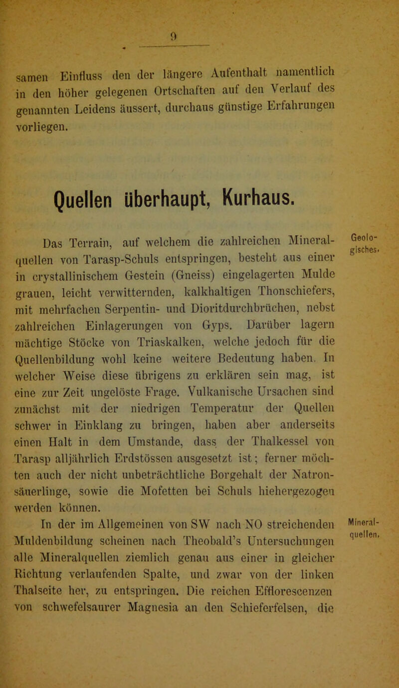 Samen EinHuss ilen der längere Aufenthalt namentlich in den höher gelegenen Ortschaften auf den Verlaut des genannten Leidens äussert, durchaus günstige Erfahrungen vorliegen. Quellen überhaupt, Kurhaus. Das Terrain, auf welchem die zahlreichen Mineral- quellen von Tarasp-Schuls entspringen, besteht aus einer in crystallinischem Gestein (Gneiss) eingelagerten Mulde grauen, leicht verwitternden, kalkhaltigen Thonschiefers, mit mehrfachen Serpentin- und Dioritdurchbrüchen, nebst zahlreichen Einlagerungen von Gyps. Darüber lagern mächtige Stöcke von Triaskalken, welche jedoch für die Quellenbildung wohl keine weitere Bedeutung haben. In welcher Weise diese übrigens zu erklären sein mag, ist eine zur Zeit ungelöste Frage. Vulkanische Ursachen sind zunächst mit der niedrigen Temperatur der Quellen schwer in Einklang zu bringen, haben aber anderseits einen Halt in dem Umstande, dass der Thalkessel von Tarasp alljährlich Erdstössen ausgesetzt ist; ferner möch- ten auch der nicht unbeträchtliche Borgehalt der Natron- säuerlinge, sowie die Mofetten bei Schuls hiehergezogen werden können. In der im Allgemeinen von SW nach NO streichenden IMuldenbildung scheinen nach Theobald’s Untersuchungen alle Mineralquellen ziemlich genau aus einer in gleicher Richtung verlaufenden Spalte, und zwar von der linken Thalseite her, zu entspringen. Die reichen Efflorescenzen von schwefelsaurer Magnesia an den Schieferfelsen, die Geolo- gisches! Mineral- quellen,