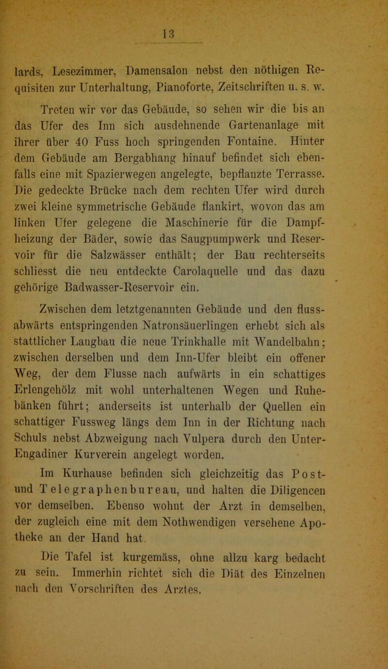 lavds, Lesezimmer, Damensalon nebst den nötliigen Re- quisiten zur Unterhaltung, Pianoforte, Zeitschriften u. s. w. Treten wir vor das Gebäude, so sehen wir die bis an das Ufer des Imi sich ausdehnende Gartenanlage mit ihrer über 40 Fuss hoch springenden Fontaine. Hinter dem Gebäude am Bergabhang hinauf befindet sich eben- falls eine mit Spazierwegen angelegte, bepflanzte Terrasse. Die gedeckte Brücke nach dem rechten Ufer wird durch zwei kleine symmetrische Gebäude flankirt, wovon das am linken Ufer gelegene die Maschinerie für die Dampf- heizung der Bäder, sowie das Saugpumpwerk und Reser- voir für die Salzvvässer enthält; der Bau rechterseits schliesst die neu entdeckte Carolaquelle und das dazu gehörige Badwasser-Reservoir ein. Zwischen dem letztgenannten Gebäude und den fluss- abwärts entspringenden Natronsäuerlingen erhebt sich als stattlicher Langbau die neue Trinkhalle mit Wandelbahn; zwischen derselben und dem Inn-Ufer bleibt ein offener Weg, der dem Flusse nach aufwärts in ein schattiges Erlengehölz mit wohl unterhaltenen Wegen und Ruhe- bänken führt; anderseits ist unterhalb der Quellen ein schattiger Fussweg längs dem Inn in der Richtung nach Schuls nebst Abzweigung nach Vulpera durch den Unter- Engadiner Kurverein angelegt worden. Im Kurhause befinden sich gleichzeitig das Po st- und Telegraphenbureau, und halten die Diligencen vor demselben. Ebenso wohnt der Arzt in demselben, der zugleich eine mit dem Nothwendigen versehene Apo- theke an der Hand hat. Die Tafel ist kurgemäss, ohne allzu karg bedacht zu sein. Immerhin richtet sich die Diät des Einzelnen nach den Vorschriften des Arztes,