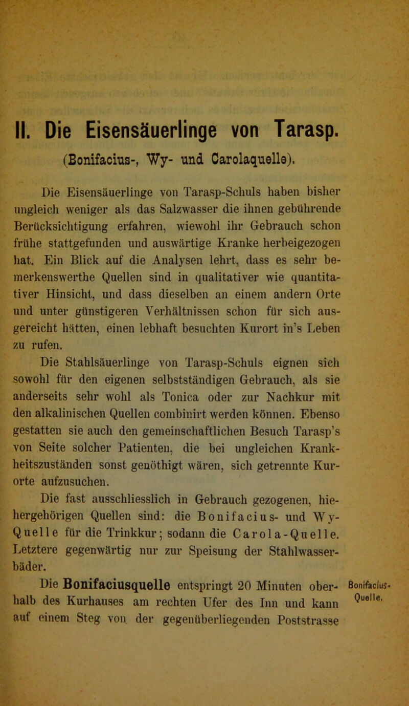 II. Die Eisensäuerlinge von Tarasp. (Bonifacius-, Wy- und Carolaquello). Die Eisensäuerlinge von Tarasp-Schuls haben bisher ungleich weniger als das Salzwasser die ihnen gebührende Berücksichtigung erfahren, wiewohl ihr Gebrauch schon frühe stattgefunden und auswärtige Kranke herbeigezogen hat. Ein Blick auf die Analysen lehrt, dass es sehr be- inerkenswerthe Quellen sind in qualitativer wie quantita- tiver Hinsicht, und dass dieselben an einem andern Orte und unter günstigeren Verhältnissen schon für sich aus- gereicht hätten, einen lebhaft besuchten Kurort in’s Leben zu rufen. Die Stahlsäuerlinge von Tarasp-Schuls eignen sich sowohl für den eigenen selbstständigen Gebrauch, als sie anderseits sehr wohl als Tonica oder zur Nachkur mit den alkalinischen Quellen combinirt werden können. Ebenso gestatten sie auch den gemeinschaftlichen Besuch Tarasp’s von Seite solcher Patienten, die bei ungleichen Krank- heitszuständen sonst genöthigt wären, sich getrennte Kur- orte aufzusuchen. Die fast ausschliesslich in Gebrauch gezogenen, hie- hergehörigen Quellen sind: die Bonifacius- und Wy- Quelle für die Trinkkur; sodann die C a r o 1 a - Q u e 11 e. Letztere gegenwärtig nur zur Speisung der Stahlwasser- bäder. Die Bonifaciusquelle entspringt 20 Minuten ober- halb des Kurhauses am rechten Ufer des Inn und kann auf einem Steg von der gegenüberliegenden Poststrasse Bonifaclu Quelle.