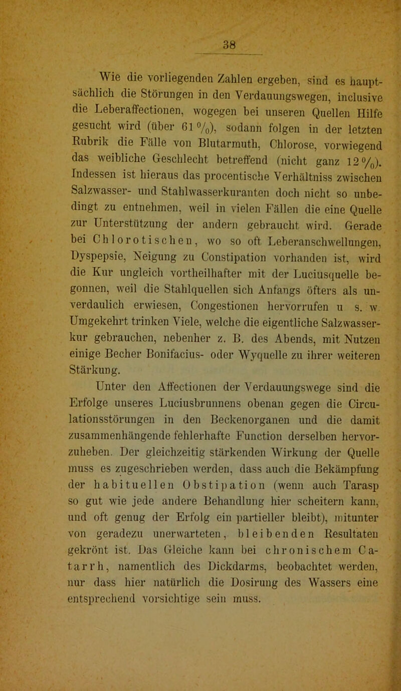 Wie die vorliegenden Zahlen ergeben, sind es haupt- sächlich die Störungen in den Verdauungswegen, inclusive die Leberaffectionen, wogegen bei unseren Quellen Hilfe gesucht wird (über 61 ®/o)i sodann folgen in der letzten Rubrik die Fälle von Blutarmuth, Chlorose, vorwiegend das weibliche Geschlecht betreffend (nicht ganz 12%). Indessen ist hieraus das procentische Verhältniss zwischen SalzAvasser- und Stahlwasserkuranten doch nicht so unbe- dingt zu entnehmen, weil in vielen Fällen die eine Quelle zur Unterstützung der andern gebraucht wird. Gerade bei C h 10 r 01 i s c h e 11, wo so oft Leheranschwellungen, Dyspepsie, Neigung zu Constipation vorhanden ist, wird die Kur ungleich vortheilhafter mit der Luciusquelle be- gonnen, weil die Stahlquellen sich Anfangs öfters als un- verdaulich erwiesen, Congestionen hervorrufen u s. w. Umgekehrt trinken Viele, welche die eigentliche Salzwasser- kur gebrauchen, nebenher z. B. des Abends, mit Nutzen einige Becher Bonifacius- oder Wyquelle zu ihrer weiteren Stärkung. Unter den Affectionen der Verdauungswege sind die Erfolge unseres Luciusbrunnens obenan gegen die Circu- lationsstörungeu in den Beckenorganen und die damit zusammenhängende fehlerhafte Function derselben hervor- zuheben. Der gleichzeitig stärkenden Wirkung der Quelle muss es zugeschriehen werden, dass auch die Bekämpfung der habituellen Obstipation (wenn auch Tarasp so gut wie jede andere Behandlung hier scheitern kann, und oft genug der Erfolg ein partieller bleibt), mitunter von geradezu unerwarteten, bleibenden Resultuteu gekrönt ist. Das Gleiche kann bei chronischem Ca- tarrh, namentlich des Dickdarms, beobachtet werden, nur dass hier natürlich die Dosirung des Wassers eine entsprechend vorsichtige sein muss.