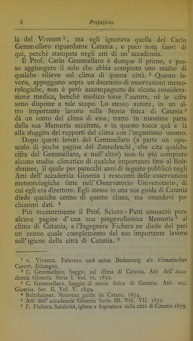 la del Vivenot ^, ma egli ignorava quella del Carlo Gemmellaro riguardante Catania , e poco nota fuori di qui, perchè stampata negli atti di un’ accademia. Il Prof. Carlo Gemmellaro è dunque il primo, e pos- so aggiungere il solo che abbia compiuto uno studio di qualche rilievo sul clima di questa città. - Questo la- voro, appoggiato sopra un decennio di osservazioni meteo- rologiche, non è però accompagnato da alcuna considera- zione medica, benché medico fosse l’autore, nè le cifre sono disposte a tale scopo. Lo stesso autore, in un al- tro importante lavoro sulla Storia fìsica di Catania ^ dà un sunto del clima di essa, tratto in massima parte dalla sua Memoria succitata, e in questo tocca quà e là alla sfuggita dei rapporti del clima con l’organismo umano. Dopo questi lavori del Gemmellaro (a parte un opu- scolo di poche pagine del Zantedeschi, che cita qualche cifra del Gemmellaro, e nuli’ altro) non fu più compiuto alcuno studio climatico di qualche importanza fino al Bolt- shauser, il quale per parecchi anni di seguito pubblicò negli Atti dèli’ accademia Gioenia i resoconti delle osservazioni meteorologiche fatte nell’Osservatorio Universitario, di cui egli era direttore. Egli stesso in una sua guida di Catania diede qualche cenno di questo clima, ma unendovi po- chissimi dati. ^ Più recentemente il Prof. Scinto - Patti consacrò pure alcune pagine d’una sua pregevolissima Memoria ^ al clima di Catania, e l’Ingegnere Fichera ne diede del pari un cenno quale complemento del suo importante lavoro sull’igiene della città di Catania. ° ^ V. Vivenot. Palermo und seine Bedeutung als klimatischer Curort. Erlangen. * C. Gemmellaro. Saggio sul clima di Catania. Atti dell’ acca- demia Gioenia. Serie I. voi. vi. 1830. ^ C. Gemmellaro. Saggio di storia fìsica di Catania. Atti. acc. Gioenia. Ser. II. Voi. V. 1849. * Boltshauser. Nouveau guide de Catane. 1874. ® Atti dell’ accademia Gioenia Serie III. Voi. VII. 1872. F. Fichera. Salubrità, igiene e fognatura della città di Catania 1879.