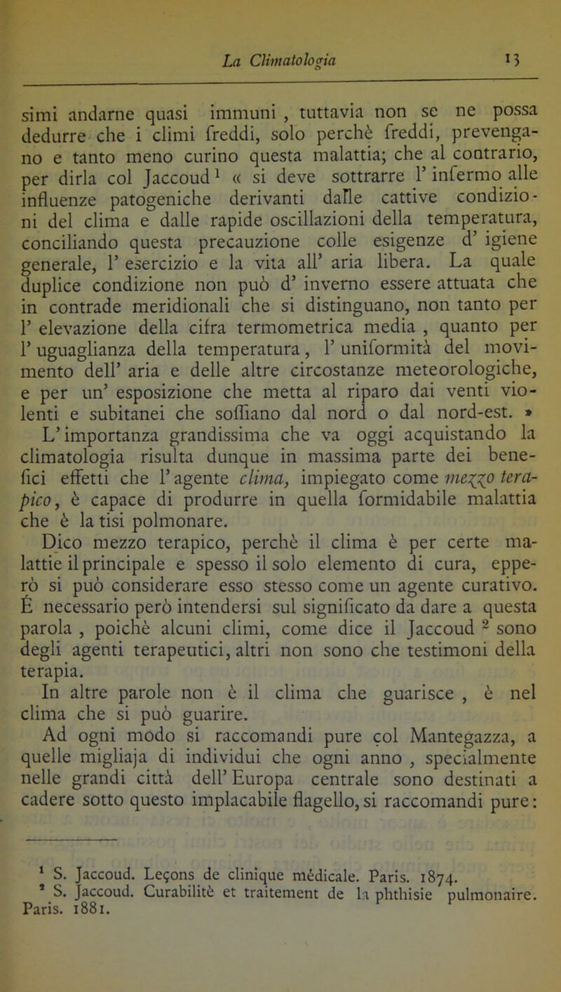 simi andarne quasi immuni , tuttavia non se ne possa dedurre che i climi freddi, solo perchè freddi, prevenga- no e tanto meno curino questa malattia; che al contrario, per dirla col Jaccoud ^ « si deve sottrarre l’infermo alle influenze patogeniche derivanti dalle cattive condizio- ni del clima e dalle rapide oscillazioni della temperatura, conciliando questa precauzione colle esigenze d’ igiene generale, 1’ esercizio e la vita all’ aria libera. La quale duplice condizione non può d’ inverno essere attuata che in contrade meridionali che si distinguano, non tanto per r elevazione della cifra termometrica media , quanto per r uguaglianza della temperatura, 1’ uniformità del movi- mento deir aria e delle altre circostanze meteorologiche, e per un’ esposizione che metta al riparo dai venti vio- lenti e subitanei che soffiano dal nord o dal nord-est. » L’importanza grandissima che va oggi acquistando la climatologia risulta dunque in massima parte dei bene- fici effetti che l’agente clima, impiegato come meg^o tera- pico, è capace di produrre in quella formidabile malattia che è la tisi polmonare. Dico mezzo terapico, perchè il clima è per certe ma- lattie il principale e spesso il solo elemento di cura, eppe- rò si può considerare esso stesso come un agente curativo. E necessario però intendersi sul significato da dare a questa parola , poiché alcuni climi, come dice il Jaccoud ~ sono degli agenti terapeutici, altri non sono che testimoni della terapia. In altre parole non è il clima che guarisce , è nel clima che si può guarire. Ad ogni modo si raccomandi pure col Mantegazza, a quelle migliaja di individui che ogni anno , specialmente nelle grandi città dell’ Europa centrale sono destinati a cadere sotto questo implacabile flagello, si raccomandi pure ; ‘ S. Jaccoud. Le^ons de clinique médicale. Paris. 1874. * S. Jaccoud. Curabilità et traitement de la phthisie pulmonaire. Paris. 1881.