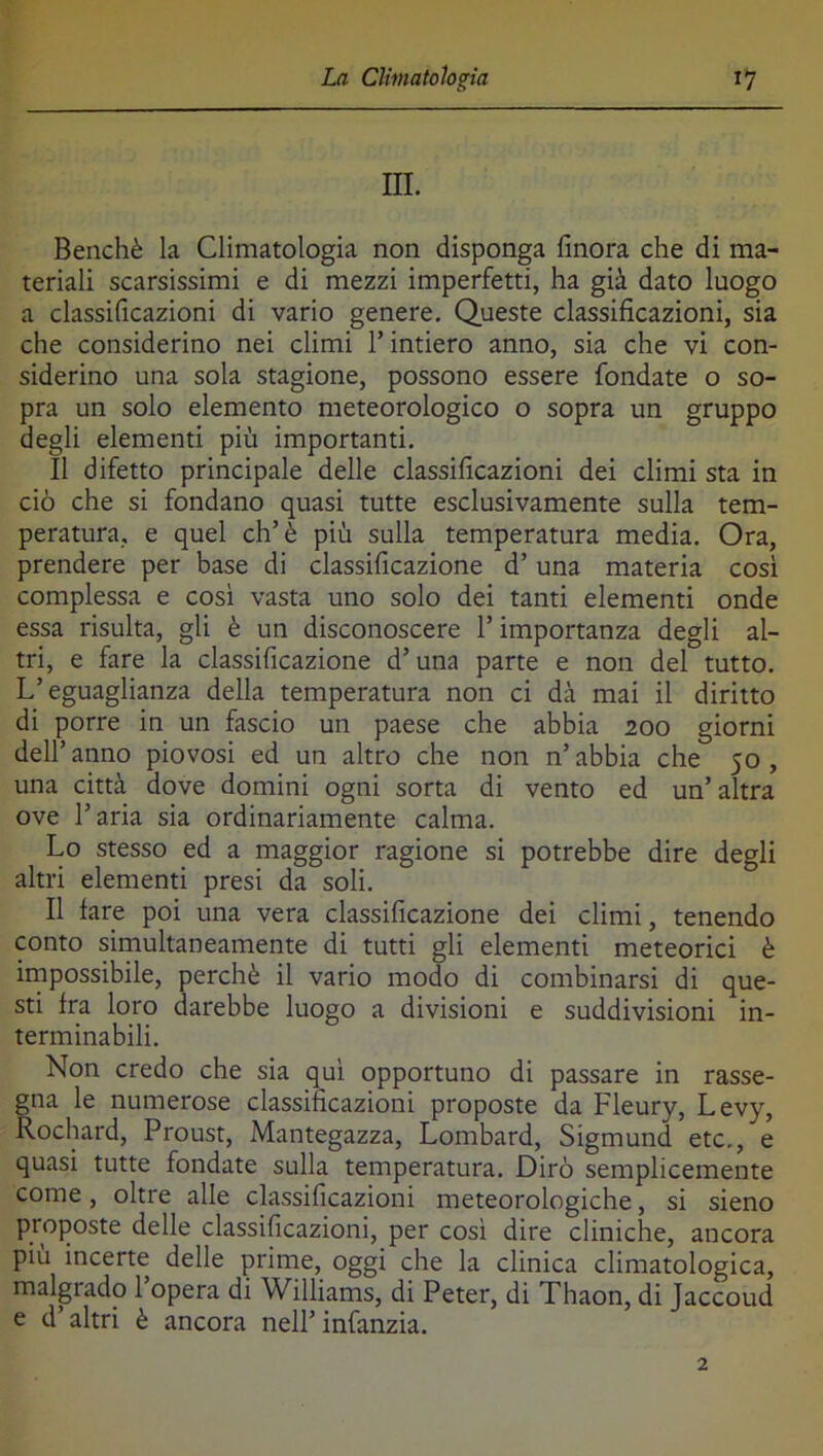 III. Benché la Climatologia non disponga finora che di ma- teriali scarsissimi e di mezzi imperfetti, ha già dato luogo a classificazioni di vario genere. Queste classificazioni, sia che considerino nei climi l’intiero anno, sia che vi con- siderino una sola stagione, possono essere fondate o so- pra un solo elemento meteorologico o sopra un gruppo degli elementi più importanti. Il difetto principale delle classificazioni dei climi sta in ciò che si fondano quasi tutte esclusivamente sulla tem- peratura, e quel eh’è più sulla temperatura media. Ora, prendere per base di classificazione d’una materia cosi complessa e cosi vasta uno solo dei tanti elementi onde essa risulta, gli è un disconoscere l’importanza degli al- tri, e fare la classificazione d’una parte e non del tutto. L’eguaglianza della temperatura non ci dà mai il diritto di porre in un fascio un paese che abbia zoo giorni dell’anno piovosi ed un altro che non n’abbia che 50, una città dove domini ogni sorta di vento ed un’altra ove l’aria sia ordinariamente calma. Lo stesso ed a maggior ragione si potrebbe dire degli altri elementi presi da soli. Il fare poi una vera classificazione dei climi, tenendo conto simultaneamente di tutti gli elementi meteorici è irnpossibile, perchè il vario modo di combinarsi di que- sti fra loro darebbe luogo a divisioni e suddivisioni in- terminabili. Non credo che sia qui opportuno di passare in rasse- gna le numerose classificazioni proposte da Fleury, Levy, Rochard, Proust, Mantegazza, Lombard, Sigmund etc., e quasi tutte fondate sulla temperatura. Dirò semplicemente come, oltre alle classificazioni meteorologiche, si sieno proposte delle classificazioni, per così dire cliniche, ancora piu incerte delle prime, oggi che la clinica climatologica, malvado l’opera di Williams, di Peter, di Thaon, di Jaccoud e d’altri è ancora nell’infanzia.