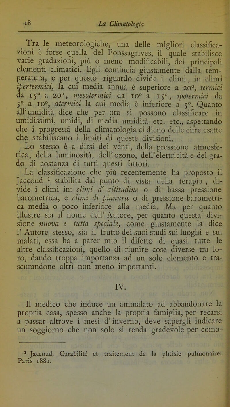 Tra le meteorologiche, una delle migliori classifica- zioni è forse quella del Fonssagrives, il quale stabilisce varie gradazioni, più o meno modificabili, dei principali elementi climatici. Egli comincia giustamente dalla tem- peratura, e per questo riguardo divide i climi, in climi ipertermici, la cui media annua è superiore a 20°, termici da 15° a 20°, mesotermici da 10° a 15°, ipotermici da 5° a 10°, atermici la cui media è inferiore a 5°. Quanto all’umidità dice che per ora si possono classificare in umidissimi, umidi, di media umidità etc. etc., aspettando che i progressi della climatologia ci dieno delle cifre esatte che stabiliscano i limiti di queste divisioni. Lo stesso è a dirsi dei venti, della pressione atmosfe- rica, della luminosità, dell’ozono, dell’elettricità e del gra- do di costanza di tutti questi fattori. La classificazione che più recentemente ha proposto il Jaccoud ^ stabilita dal punto di vista della terapia , di- vide i climi in: climi d’ altitudine o di bassa pressione barometrica, e climi di pianura o di pressione barometri- ca media o poco inferiore alla media. Ma per quanto illustre sia il nome dell’ Autore, per quanto questa divi- sione nuova e tutta speciale, come giustamente la dice r Autore stesso, sia il frutto dei suoi studi sui luoghi e sui malati, essa ha a parer mio il difetto di quasi tutte le altre classificazioni, quello di riunire cose diverse tra lo- ro, dando troppa importanza ad un solo elemento e tra- scurandone altri non meno importanti. IV. Il medico che induce un ammalato ad abbandonare la propria casa, spesso anche la propria famiglia, per recarsi a passar altrove i mesi d’inverno, deve sapergli indicare un soggiorno che non solo si renda gradevole per como- ^ Jaccoud. Curabilité et traitement de la phtisie pulmonaire.