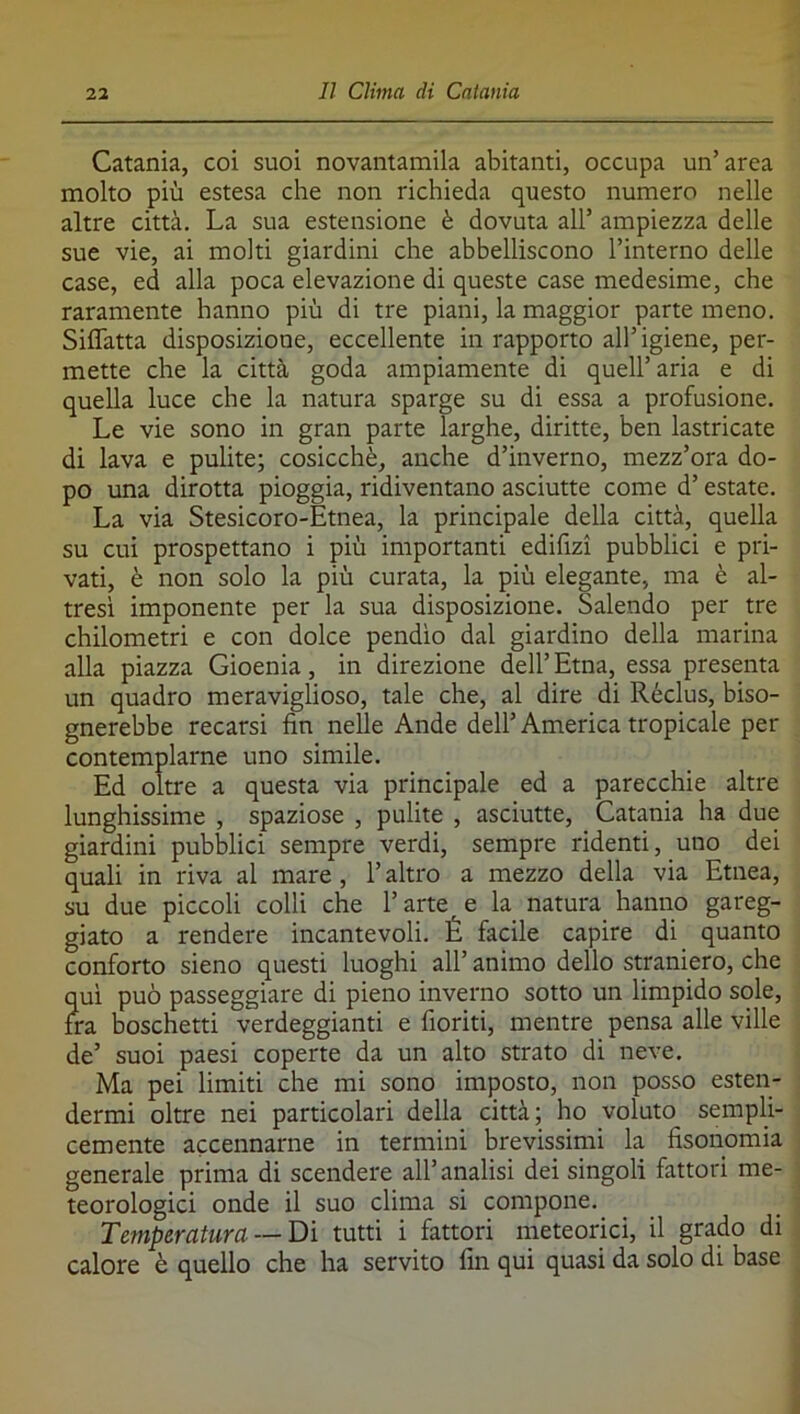 Catania, coi suoi novantamila abitanti, occupa un’area molto più estesa che non richieda questo numero nelle altre città. La sua estensione è dovuta all’ ampiezza delle sue vie, ai molti giardini che abbelliscono l’interno delle case, ed alla poca elevazione di queste case medesime, che raramente hanno più di tre piani, la maggior parte meno. Siffatta disposizione, eccellente in rapporto all’igiene, per- mette che la città goda ampiamente di quell’aria e di quella luce che la natura sparge su di essa a profusione. Le vie sono in gran parte larghe, diritte, ben lastricate di lava e pulite; cosicché, anche d’inverno, mezz’ora do- po una dirotta pioggia, ridiventano asciutte come d’estate. La via Stesicoro-Etnea, la principale della città, quella su cui prospettano i più importanti edifizi pubblici e pri- vati, è non solo la più curata, la più elegante, ma è al- tresì imponente per la sua disposizione. Salendo per tre chilometri e con dolce pendio dal giardino della marina alla piazza Gioenia, in direzione dell’ Etna, essa presenta un quadro meraviglioso, tale che, al dire di Réclus, biso- gnerebbe recarsi fin nelle Ande dell’America tropicale per contemplarne uno simile. Ed oltre a questa via principale ed a parecchie altre lunghissime , spaziose , pulite , asciutte, Catania ha due giardini pubblici sempre verdi, sempre ridenti, uno dei quali in riva al mare , l’altro a mezzo della via Etnea, su due piccoli colli che Fartele la natura hanno gareg- giato a rendere incantevoli. É facile capire di quanto conforto sieno questi luoghi all’ animo dello straniero, che qui può passeggiare di pieno inverno sotto un limpido sole, fra boschetti verdeggianti e fioriti, mentre pensa alle ville de’ suoi paesi coperte da un alto strato di neve. Ma pei limiti che mi sono imposto, non posso esten- dermi oltre nei particolari della città; ho voluto sempli- cemente accennarne in termini brevissimi la fisonomia generale prima di scendere all’analisi dei singoli fattori me- teorologici onde il suo clima si compone. Temperatura —Dì tutti i fattori meteorici, il grado di calore è quello che ha servito fin qui quasi da solo di base