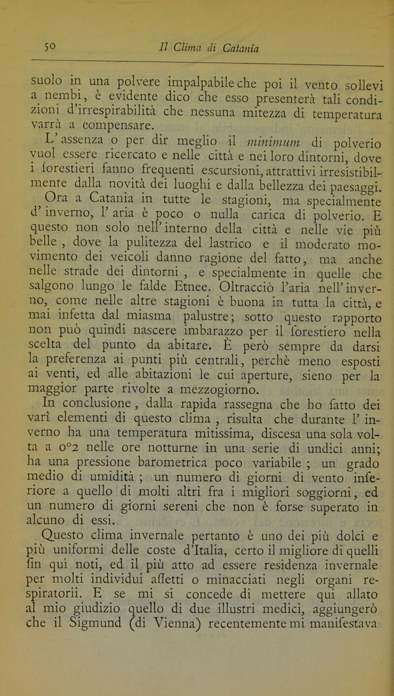 suolo in una polvere impalpabile che poi il vento sollevi a^ nembi, <_ evidente dico che esso presenterà tali condi- zioni d il 1 espiiabilità che nessuna mitezza di temperatura varrà a compensare. L assenza o per dir meglio il minimum di polverio vuol essere ricercato e nelle città e nei loro dintorni, dove i forestieri fanno frequenti escursioni, attrattivi irresistibil- mente dalla novità dei luoghi e dalla bellezza dei paesaggi. ^ Ora a Catania in tutte le stagioni, ma specialmente d inverno, 1 aria è poco o nulla carica di polverio. E questo non solo nell’interno della città e nelle vie più belle , dove la pulitezza del lastrico e il moderato mo- vimento dei veicoli danno ragione del fatto, ma anche nelle strade dei dintorni , e specialmente in quelle che salgono lungo le falde Etnee. Oltracciò l’aria nell’inver- no, come nelle altre stagioni è buona in tutta la città, e mai infetta dal miasma palustre; sotto questo rapporto non può quindi nascere imbarazzo per il forestiero nella scelta del putito da abitare. È però sempre da darsi la preferenza ai punti più centrali, perchè meno esposti ai venti, ed alle abitazioni le cui aperture, sieno per la maggior parte rivolte a mezzogiorno. In conclusione, dalla rapida rassegna che ho fatto dei vari elementi di questo clima , risulta che durante 1’ in- verno ha una temperatura mitissima, discesa una sola vol- ta a o°2 nelle ore notturne in una serie di undici anni; ha una pressione barometrica poco variabile ; un grado medio di umidità ; un numero di giorni di vento infe- riore a quello di molti altri fra i migliori soggiorni, ed un numero di giorni sereni che non è forse superato in alcuno di essi. Questo clima invernale pertanto è uno dei più dolci e più uniformi delle coste d’Italia, certo il migliore di quelli fin qui noti, ed il più atto ad essere residenza invernale per molti individui alletti o minacciati negli organi re- spiratorii. E se mi si concede di mettere qui allato al mio giudizio quello di due illustri medici, aggiungerò che il Sigmund (di Vienna) recentemente mi manifestava