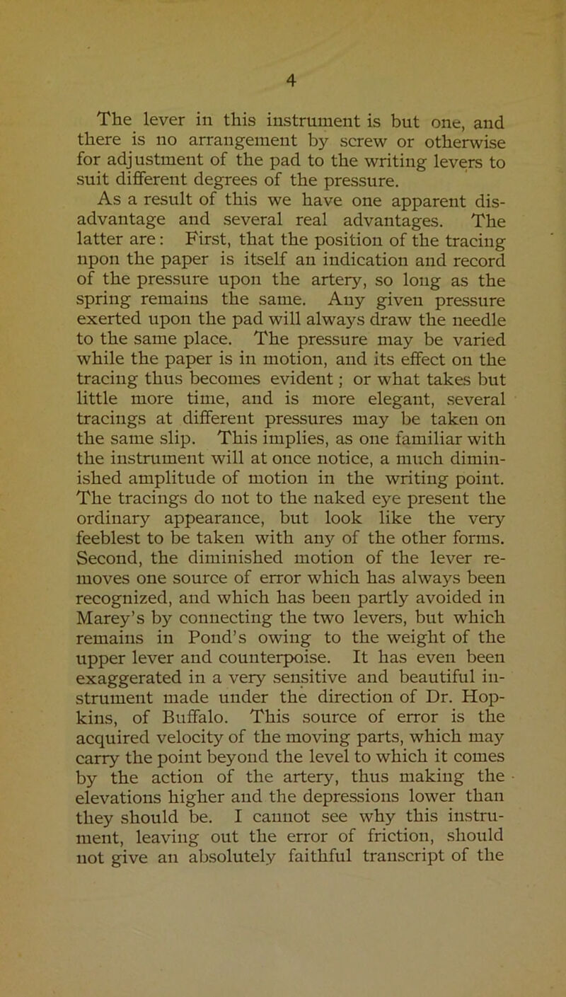 The lever in this instrument is but one, and there is no arrangement by screw or otherwise for adjustment of the pad to the writing levers to suit different degrees of the pressure. As a result of this we have one apparent dis- advantage and several real advantages. The latter are: First, that the position of the tracing upon the paper is itself an indication and record of the pressure upon the artery, so long as the spring remains the same. Any given pressure exerted upon the pad will always draw the needle to the same place. The pressure may be varied while the paper is in motion, and its effect on the tracing thus becomes evident; or what takes but little more time, and is more elegant, several tracings at different pressures may be taken on the same slip. This implies, as one familiar with the instrument will at once notice, a much dimin- ished amplitude of motion in the writing point. The tracings do not to the naked eye present the ordinary appearance, but look like the very feeblest to be taken with any of the other forms. Second, the diminished motion of the lever re- moves one source of error which has always been recognized, and which has been partly avoided in Marey’s by connecting the two levers, but which remains in Pond’s owing to the weight of the upper lever and counterpoise. It has even been exaggerated in a very sensitive and beautiful in- strument made under the direction of Dr. Hop- kins, of Buffalo. This source of error is the acquired velocity of the moving parts, which may carry the point beyond the level to which it comes by the action of the artery, thus making the elevations higher and the depressions lower than they should be. I cannot see why this instru- ment, leaving out the error of friction, should not give an absolutely faithful transcript of the