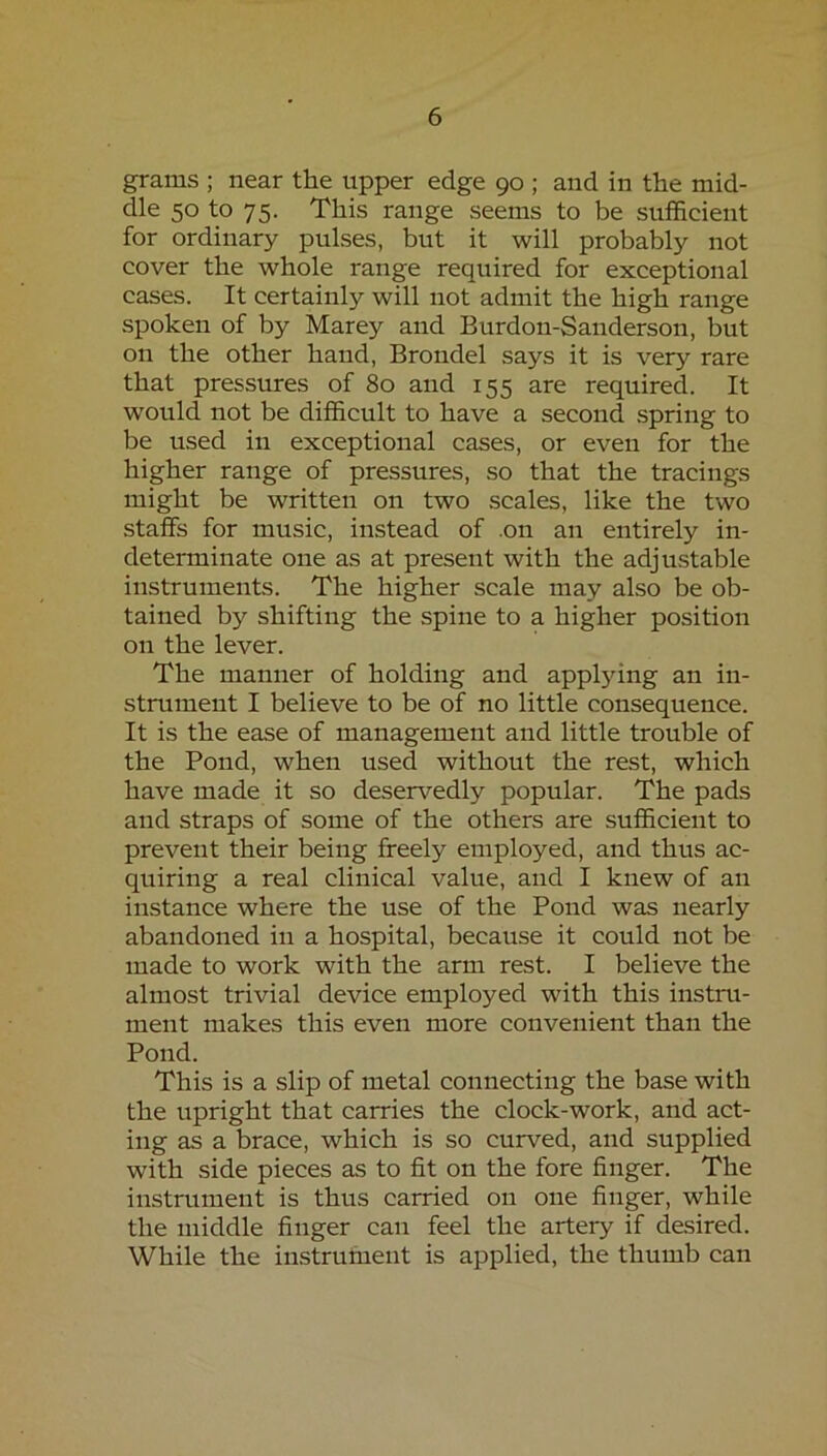 grams ; near the upper edge 90 ; and in the mid- dle 50 to 75. This range seems to be sufficient for ordinary pulses, but it will probably not cover the whole range required for exceptional cases. It certainly will not admit the high range spoken of by Marey and Burdon-Sanderson, but on the other hand, Brondel says it is very rare that pressures of 80 and 155 are required. It would not be difficult to have a second spring to be used in exceptional cases, or even for the higher range of pressures, so that the tracings might be written on two scales, like the two staffs for music, instead of .on an entirely in- determinate one as at present with the adjustable instruments. The higher scale may also be ob- tained by shifting the spine to a higher position on the lever. The manner of holding and appljdng an in- strument I believe to be of no little consequence. It is the ease of management and little trouble of the Pond, when used without the rest, which have made it so deservedly popular. The pads and straps of some of the others are sufficient to prevent their being freely employed, and thus ac- quiring a real clinical value, and I knew of an instance where the use of the Pond was nearly abandoned in a hospital, because it could not be made to work with the arm rest. I believe the almost trivial device employed with this instru- ment makes this even more convenient than the Pond. This is a slip of metal connecting the base with the upright that carries the clock-work, and act- ing as a brace, which is so curved, and supplied with side pieces as to fit on the fore finger. The instrvtment is thus carried on one finger, while the middle finger can feel the artery if desired. While the instrument is applied, the thumb can