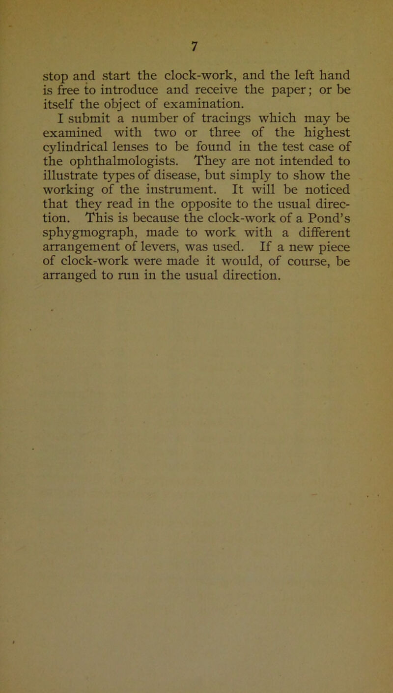 stop and start the clock-work, and the left hand is free to introduce and receive the paper; or be itself the object of examination. I submit a number of tracings which may be examined with two or three of the highest cylindrical lenses to be found in the test case of the ophthalmologists. They are not intended to illustrate types of disease, but simply to show the working of the instrument. It will be noticed that they read in the opposite to the usual direc- tion. This is because the clock-work of a Pond’s sphygmograph, made to work with a different arrangement of levers, was used. If a new piece of clock-work were made it would, of course, be arranged to run in the usual direction.