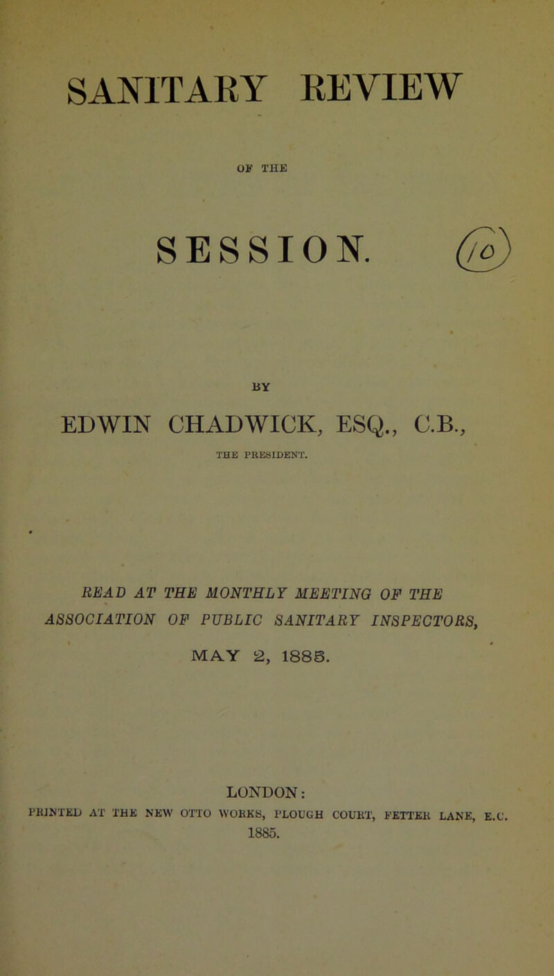 SANITAKY KEVIEW OF THE SESSION. BY EDWIN CHADWICK, ESQ., C.B., THE PBESIDENT. BEAD AT THE MONTHLY MEETING OF THE ASSOCIATION OF PUBLIC SANITARY INSPECTORS, MAY 2, 1888. LONDON: TKJM’ED AT THE NEW OTTO WOEKK, TLOUGH COUKT, FETT'EK LANE, E.C. 1885.