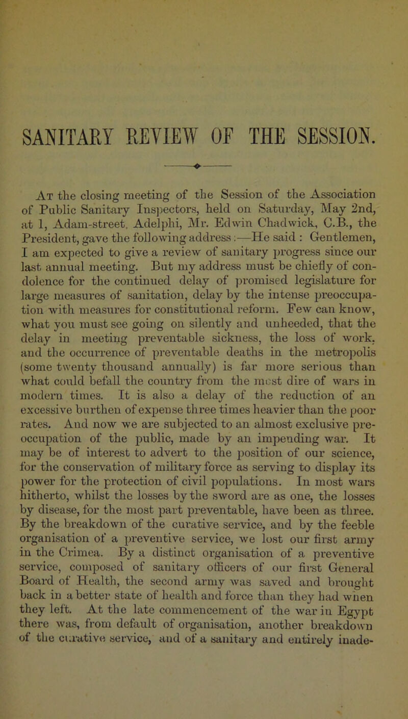 SANITARY REVIEW OF THE SESSION. ^ At the closing meeting of the Session of the Association of Public Sanitaiy Ins]3ectors, held on Saturday, May 2nd, at 1, Adam-street, Adelphi, Mr. Edwin Chadwick, C.B., the President, gave the following address;—He said : Gentlemen, I am expected to give a review of sanitary jn-ogress since our last annual meeting. But my address must be chiefly of con- dolence for the continued delay of ])romised legislature for large measures of sanitation, delay by the intense preoccupa- tion with measures for constitutional reform. Few can know, what you must see going on silently and unheeded, that the delay in meeting preventable sickness, the loss of work, and the occurrence of preventable deaths in the metrojiolis (some twenty thousand annually) is far more serious than what could befall the country fi-om the most dire of wars in modern times. It is also a delay of the reduction of an excessive burthen of expense three times heavier than the poor rates. And now we are subjected to an almost exclusive pre- occupation of the public, made by an impending wai*. It may be of interest to advert to the position of our science, for the conservation of military force as serving to display its power for the protection of civil populations. In most wars hitherto, AvhUst the losses by the sword are as one, the losses by disease, for the most part preventable, have been as three. By the breakdown of the curative service, and by the feeble organisation of a preventive service, we lost our first army in the Crimea. By a distinct organisation of a preventive service, composed of sanitary officers of our first General Board of .Health, the second army Avas saA'ed and brought back in a better state of health and force than they had Aviien they left. At the late commencement of the Avar in Egypt there Avas, from default of organisation, another breakdown of the curative service, and of a sanitary and entirely iuade-