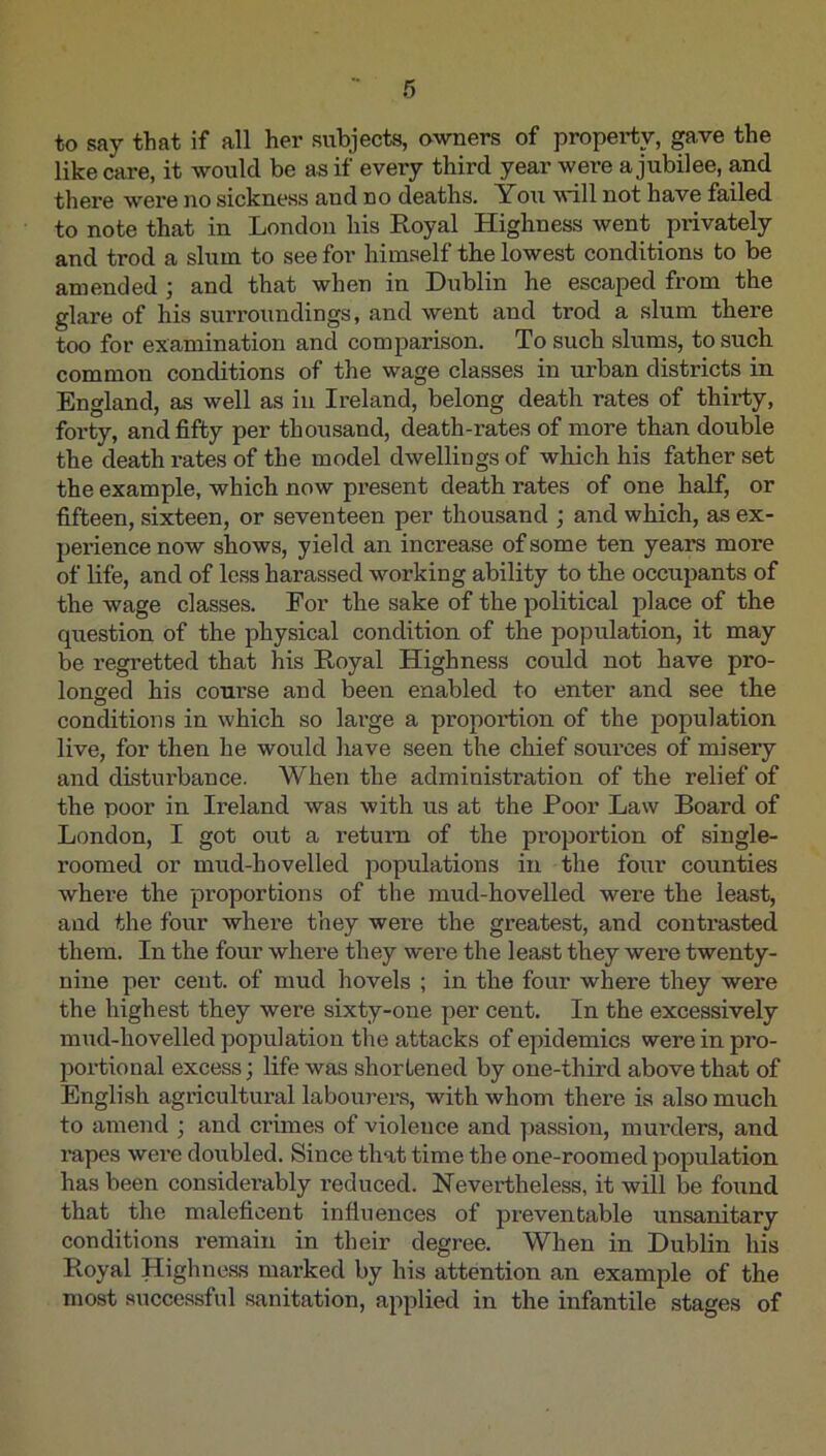 to say that if all her subjects, owners of property, gave the like care, it would be as if every third year were a jubilee, and there were no sickness and no deaths. You will not have failed to note that in London his Royal Highness went privately and trod a slum to see for himself the lowest conditions to be amended ; and that when in Dublin he escaped from the glare of his surroundings, and went and trod a slum there too for examination and comparison. To such slums, to such common conditions of the wage classes in urban districts in England, as well as in Ireland, belong death rates of thirty, forty, and fifty per thousand, death-rates of more than double the death rates of the model dwellings of which his father set the example, which now present death rates of one half, or fifteen, sixteen, or seventeen per thousand ; and which, as ex- perience now shows, yield an increase of some ten years more of life, and of less harassed w^orking ability to the occupants of the wage classes. For the sake of the political place of the question of the physical condition of the population, it may be regretted that his Royal Highness could not have pro- longed his course and been enabled to enter and see the conditions in which so large a proportion of the population live, for then he would have seen the chief sources of misery and disturbance. When the administration of the relief of the poor in Ireland was with us at the Poor Law Board of London, I got out a return of the proportion of single- roomed or mud-hovelled populations in the four counties where the proportions of the mud-hovelled were the least, and the four whei’e they were the greatest, and contrasted them. In the four whei’e they were the least they were twenty- nine per cent, of mud hovels ; in the four where they were the highest they were sixty-one per cent. In the excessively mud-hovelled population the attacks of epidemics were in pro- portional excess; life was shortened by one-third above that of English agricultural labourers, with whom there is also much to amend ; and crimes of violence and passion, murders, and rapes were doubled. Since that time the one-roomed population has been considerably reduced. Nevertheless, it will be found that the maleficent influences of preventable unsanitary conditions remain in their degree. When in Dublin his Royal Highness marked by his attention an example of the most successful sanitation, applied in the infantile .stages of