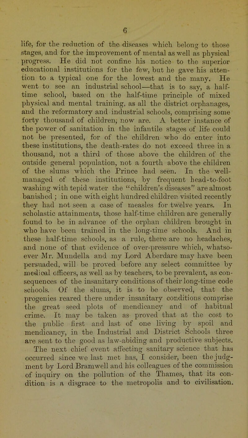 life, for the reduction of the diseases which belong to those stages, and for the improvement of mental as well as physical progress. He did not confine his notice to the sujjerior educational institutions for the few, but he gave his atten- tion to a typical one for the lowest and the many. He went to see an indiistrial school—that is to say, a half- time school, based on the half-time principle of mixed ])hysical and mental training, as all the district orphanages, and the reformatory and industrial schools, comprising some forty thousand of children; now are. A better instance of the iDOwer of sanitation in the infantile stages of life could not be presented, for of the children who do enter into these institutions, the death-i’ates do not exceed three in a thousand, not a third of those above the children of the oiTtside general population, not a foui’th above the children of the slums which the Prince had seen. In the well- managed of these institutions, by frequent head-to-foot washing with tepid water the “children’s diseases” are almost banished ; in one with eight liundred children, visited recently tliey had not seen a case of measles for twelve years. In scholastic attainments, those half-time children are generally found to be in advance of tlie orphan children brought in who have been trained in the long-time schools. And in these half-time schools, as a rule, there are no headaches, and none of that evidence of over-pressure which, whatso- ever Mr. Mundella and my Lord Aberdare may have been pei’suaded, will be jiroved before any select committee by medical officers, as well as by teachers, to be prevalent, as con- sequences of the insanitary conditions of their long-time code schools. Of the slums, it is to be observed, that the progenies reared there iinder insanitary conditions comprise the great seed plots of mendicancy and of habitual crime. It may be taken as proved that at the cost to the public fir.st and last of one living by spoil and mendicancy, in the Industrial and District Schools three are sent to the good as law-abiding and productive subjects. The next chief event affecting sanitary science that has occurred since we last met has, I consider, been the judg- ment by Lord Bramwell and his colleagues of the commission of inquiry on the pollution of the Thames, that its con- dition is a disgrace to the metropolis and to civilisation.